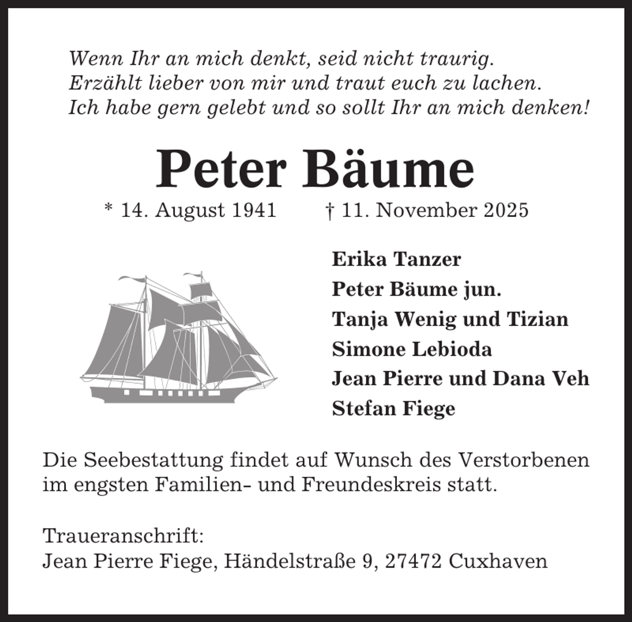 <p>Wenn Ihr an mich denkt, seid nicht traurig.<br />Erzählt lieber von mir und traut euch zu lachen.<br />Ich habe gern gelebt und so sollt Ihr an mich denken!</p><p>Peter Bäume<br />* 14. August 1941</p><p>† 11. November 2025<br />Erika Tanzer<br />Peter Bäume jun.<br />Tanja Wenig und Tizian<br />Simone Lebioda<br />Jean Pierre und Dana Veh<br />Stefan Fiege</p><p>Die Seebestattung findet auf Wunsch des Verstorbenen<br />im engsten Familien- und Freundeskreis statt.<br />Traueranschrift:<br />Jean Pierre Fiege, Händelstraße 9, 27472 Cuxhaven</p>