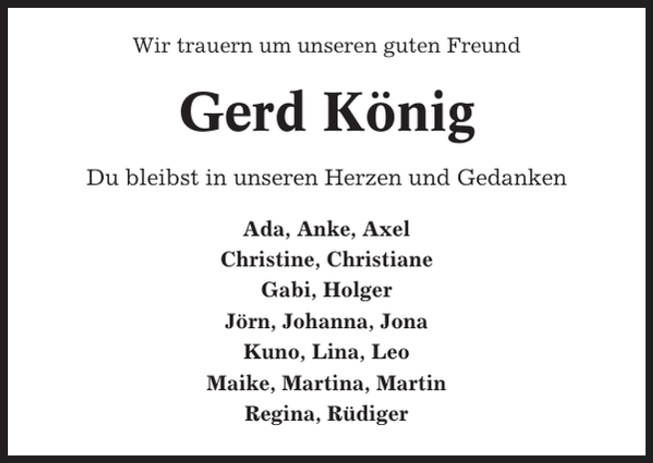 <p>Wir trauern um unseren guten Freund</p><p>Gerd König<br />Du bleibst in unseren Herzen und Gedanken<br />Ada, Anke, Axel<br />Christine, Christiane<br />Gabi, Holger<br />Jörn, Johanna, Jona<br />Kuno, Lina, Leo<br />Maike, Martina, Martin<br />Regina, Rüdiger</p>