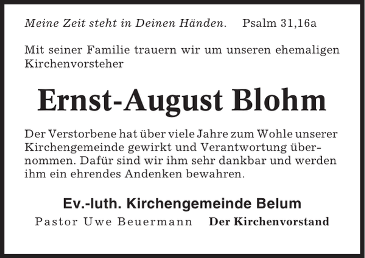 <p>Meine Zeit steht in Deinen Händen.</p><p>Psalm 31,16a</p><p>Mit seiner Familie trauern wir um unseren ehemaligen<br />Kirchenvorsteher</p><p>Ernst-August Blohm<br />Der Verstorbene hat über viele Jahre zum Wohle unserer<br />Kirchengemeinde gewirkt und Verantwortung übernommen. Dafür sind wir ihm sehr dankbar und werden<br />ihm ein ehrendes Andenken bewahren.</p><p>Ev.-luth. Kirchengemeinde Belum<br />Pastor Uwe Beuermann</p><p>Der Kirchenvorstand</p>