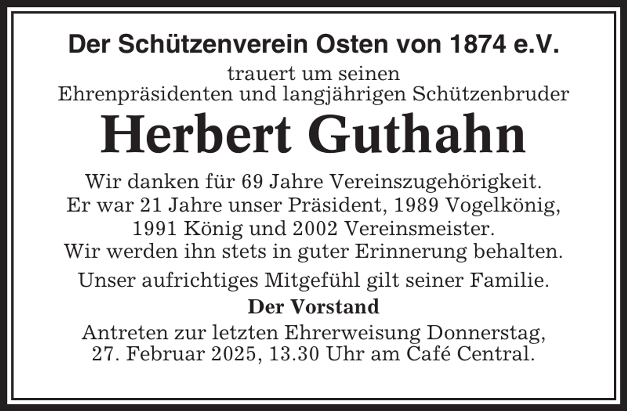 <p>Der Schützenverein Osten von 1874 e.V.<br />trauert um seinen<br />Ehrenpräsidenten und langjährigen Schützenbruder</p><p>Herbert Guthahn<br />Wir danken für 69 Jahre Vereinszugehörigkeit.<br />Er war 21 Jahre unser Präsident, 1989 Vogelkönig,<br />1991 König und 2002 Vereinsmeister.<br />Wir werden ihn stets in guter Erinnerung behalten.<br />Unser aufrichtiges Mitgefühl gilt seiner Familie.<br />Der Vorstand<br />Antreten zur letzten Ehrerweisung Donnerstag,<br />27. Februar 2025, 13.30 Uhr am Café Central.</p>