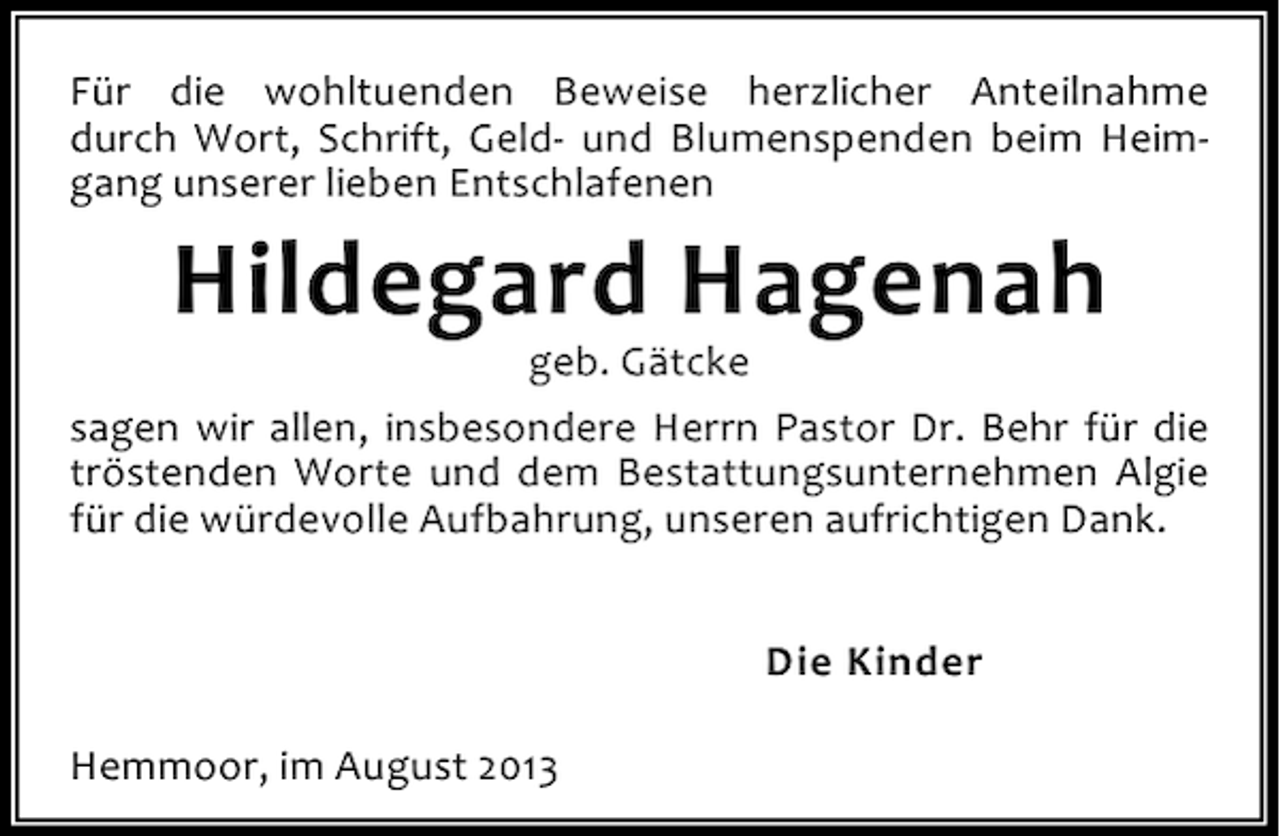 <p>Für die wohltuenden Beweise herzlicher Anteilnahme<br />durch Wort, Schrift, Geld- und Blumenspenden beim Heimgang unserer lieben Entschlafenen</p><p>Hildegard Hagenah</p><p>geb. Gätcke<br />sagen wir allen, insbesondere Herrn Pastor Dr. Behr für die<br />tröstenden Worte und dem Bestattungsunternehmen Algie<br />für die würdevolle Aufbahrung, unseren aufrichtigen Dank.<br />Die Kinder<br />Hemmoor, im August 2013</p>