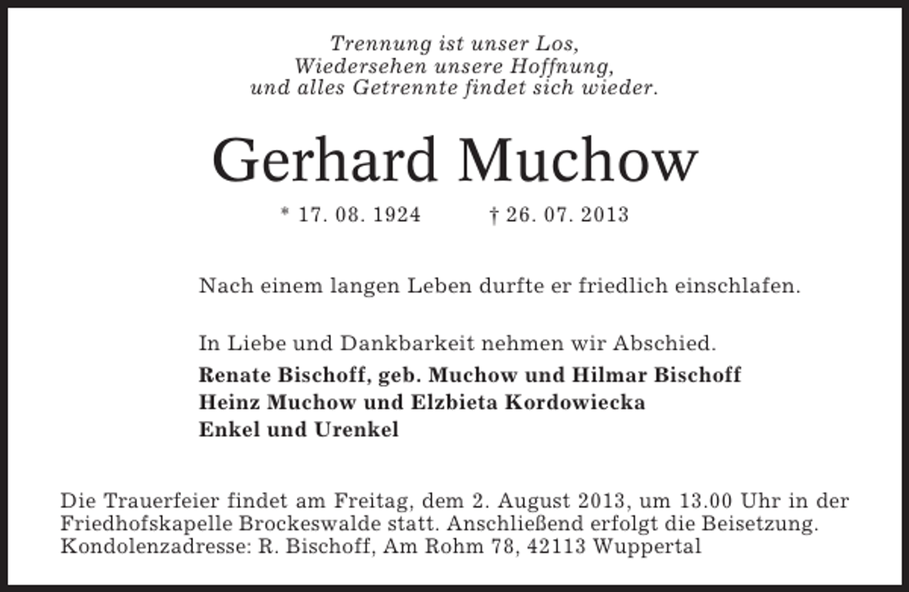 <p>Trennung ist unser Los,<br />Wiedersehen unsere Hoffnung,<br />und alles Getrennte findet sich wieder.</p><p>Gerhard Muchow<br />* 17. 08. 1924</p><p>† 26. 07. 2013</p><p>Nach einem langen Leben durfte er friedlich einschlafen.<br />In Liebe und Dankbarkeit nehmen wir Abschied.<br />Renate Bischoff, geb. Muchow und Hilmar Bischoff<br />Heinz Muchow und Elzbieta Kordowiecka<br />Enkel und Urenkel<br />Die Trauerfeier findet am Freitag, dem 2. August 2013, um 13.00 Uhr in der<br />Friedhofskapelle Brockeswalde statt. Anschließend erfolgt die Beisetzung.<br />Kondolenzadresse: R. Bischoff, Am Rohm 78, 42113 Wuppertal</p>