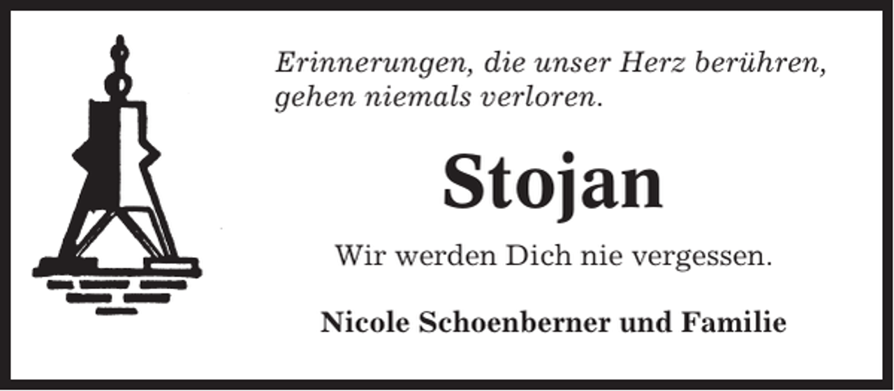 <p>Erinnerungen, die unser Herz berühren,<br />gehen niemals verloren.</p><p>Stojan<br />Wir werden Dich nie vergessen.<br />Nicole Schoenberner und Familie</p>