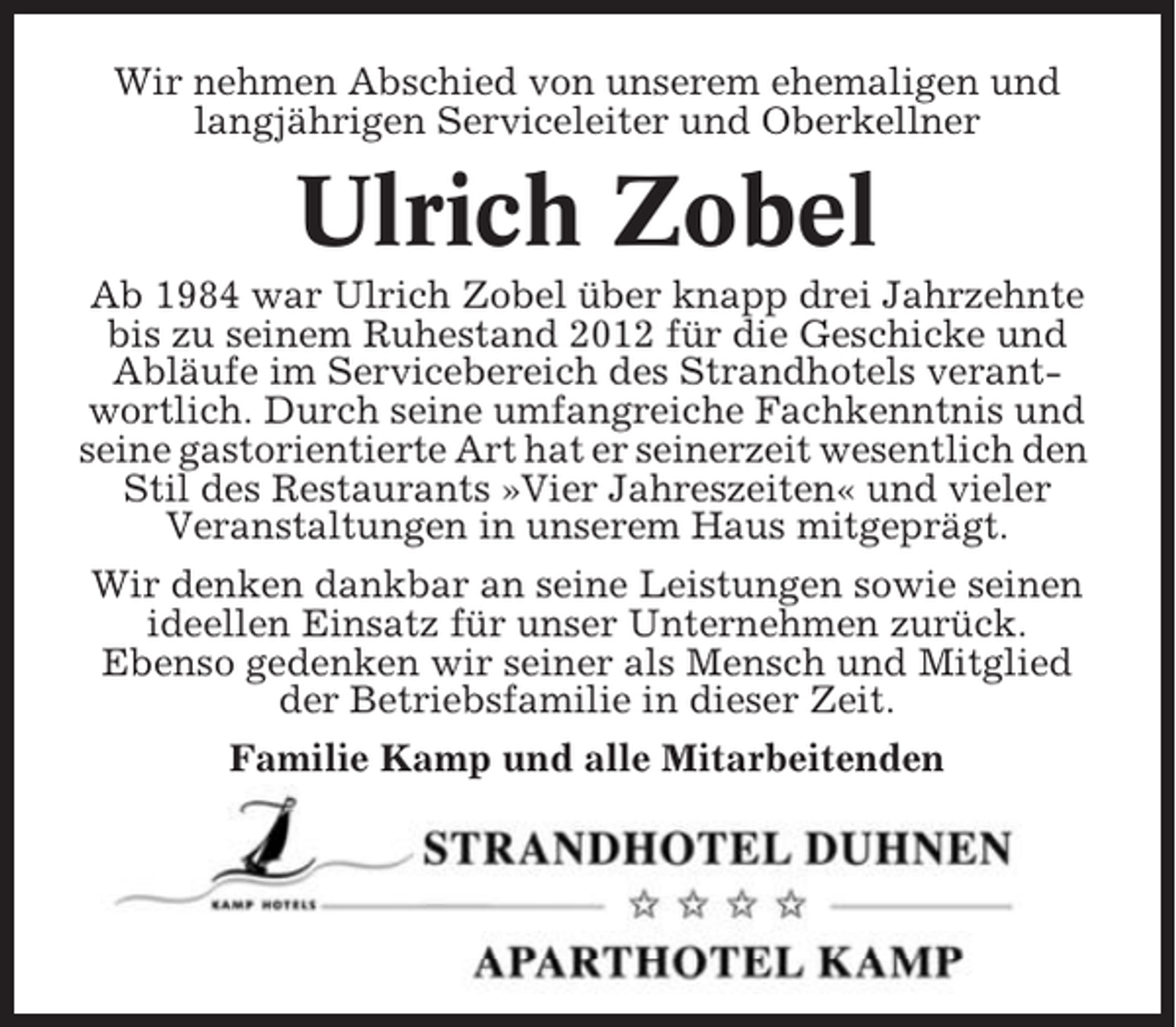 <p>Wir nehmen Abschied von unserem ehemaligen und<br />langjährigen Serviceleiter und Oberkellner</p><p>Ulrich Zobel<br />Ab 1984 war Ulrich Zobel über knapp drei Jahrzehnte<br />bis zu seinem Ruhestand 2012 für die Geschicke und<br />Abläufe im Servicebereich des Strandhotels verantwortlich. Durch seine umfangreiche Fachkenntnis und<br />seine gastorientierte Art hat er seinerzeit wesentlich den<br />Stil des Restaurants »Vier Jahreszeiten« und vieler<br />Veranstaltungen in unserem Haus mitgeprägt.<br />Wir denken dankbar an seine Leistungen sowie seinen<br />ideellen Einsatz für unser Unternehmen zurück.<br />Ebenso gedenken wir seiner als Mensch und Mitglied<br />der Betriebsfamilie in dieser Zeit.<br />Familie Kamp und alle Mitarbeitenden</p>