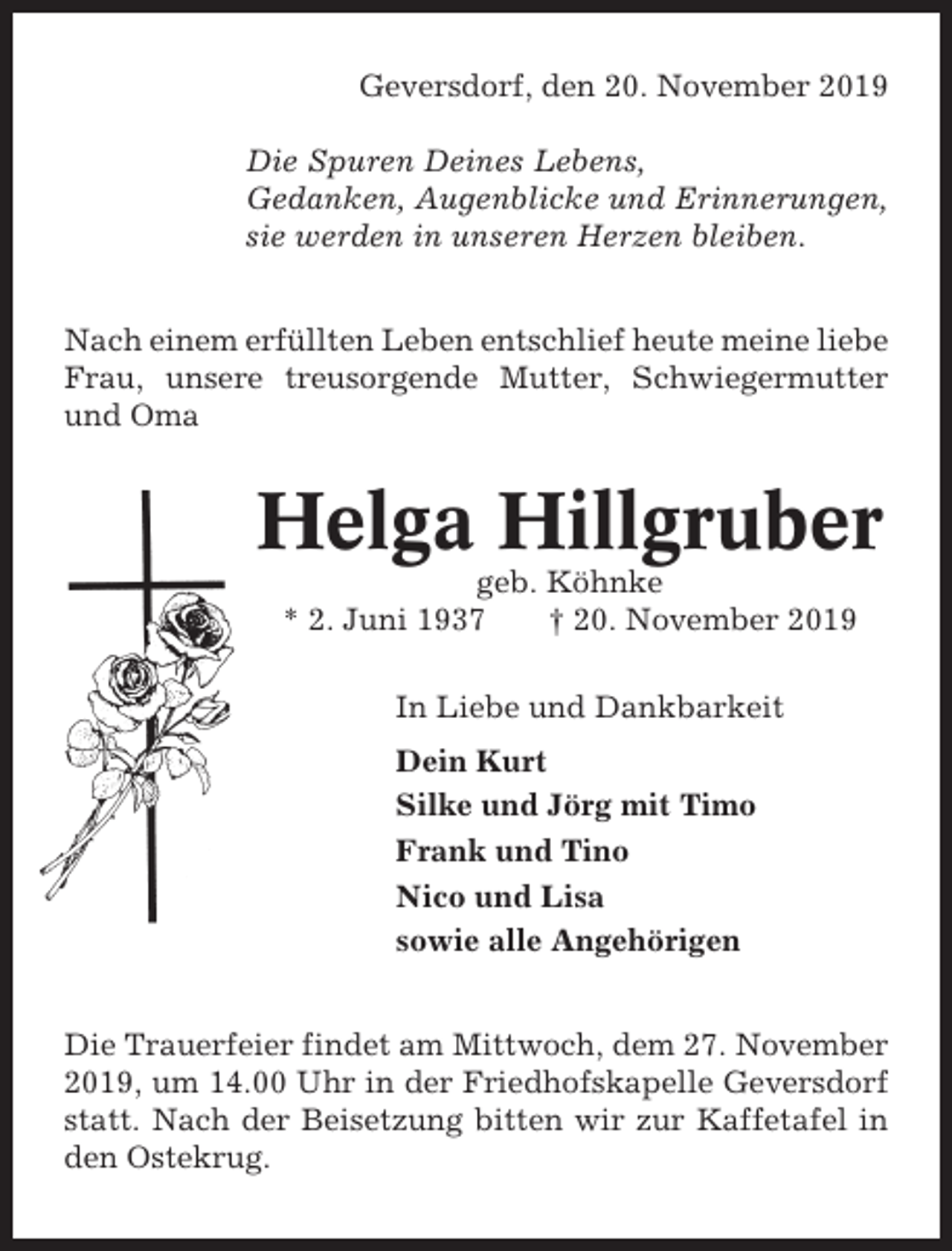<p>Geversdorf, den 20. November 2019<br />Die Spuren Deines Lebens,<br />Gedanken, Augenblicke und Erinnerungen,<br />sie werden in unseren Herzen bleiben.<br />Nach einem erfüllten Leben entschlief heute meine liebe<br />Frau, unsere treusorgende Mutter, Schwiegermutter<br />und Oma</p><p>Helga Hillgruber<br />geb. Köhnke<br />* 2. Juni 1937<br />† 20. November 2019<br />In Liebe und Dankbarkeit<br />Dein Kurt<br />Silke und Jörg mit Timo<br />Frank und Tino<br />Nico und Lisa<br />sowie alle Angehörigen<br />Die Trauerfeier findet am Mittwoch, dem 27. November<br />2019, um 14.00 Uhr in der Friedhofskapelle Geversdorf<br />statt. Nach der Beisetzung bitten wir zur Kaffetafel in<br />den Ostekrug.</p>