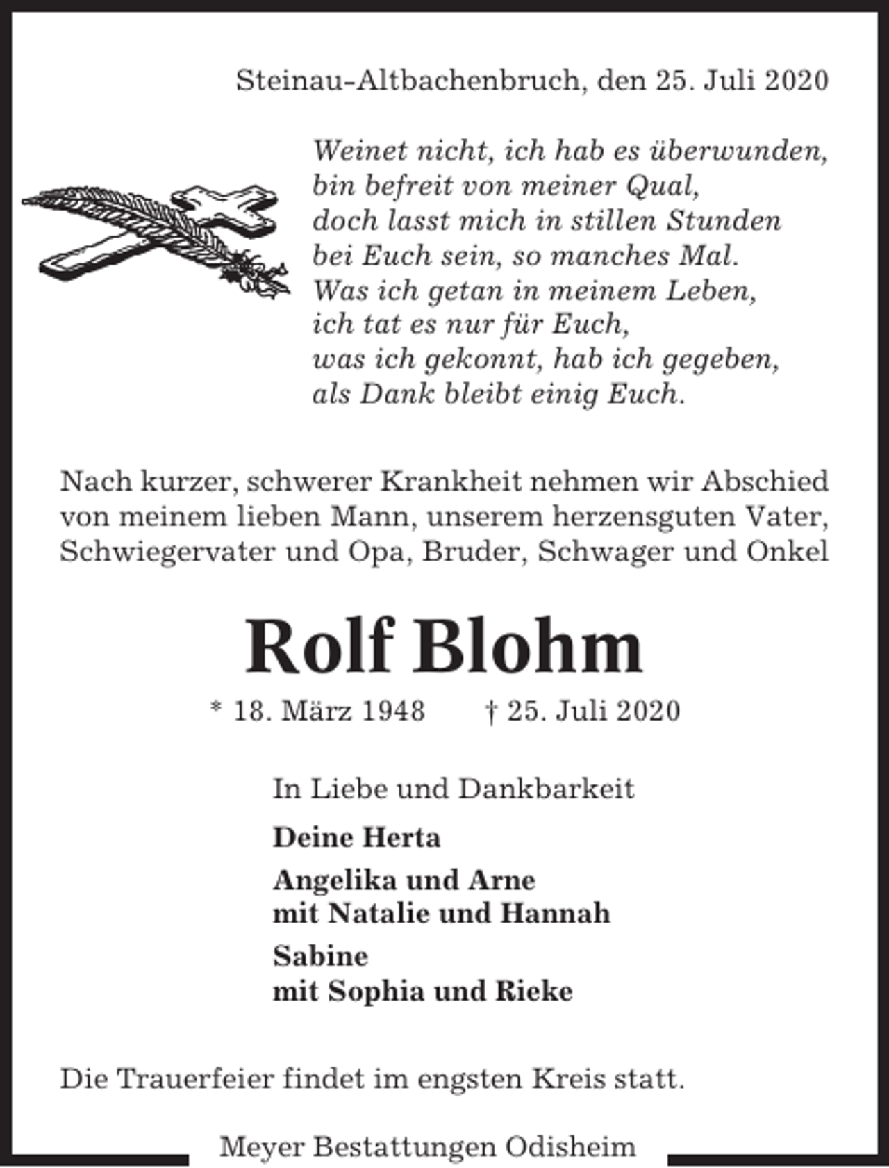 <p>Steinau-Altbachenbruch, den 25. Juli 2020<br />Weinet nicht, ich hab es überwunden,<br />bin befreit von meiner Qual,<br />doch lasst mich in stillen Stunden<br />bei Euch sein, so manches Mal.<br />Was ich getan in meinem Leben,<br />ich tat es nur für Euch,<br />was ich gekonnt, hab ich gegeben,<br />als Dank bleibt einig Euch.<br />Nach kurzer, schwerer Krankheit nehmen wir Abschied<br />von meinem lieben Mann, unserem herzensguten Vater,<br />Schwiegervater und Opa, Bruder, Schwager und Onkel</p><p>Rolf Blohm<br />* 18. März 1948</p><p>† 25. Juli 2020</p><p>In Liebe und Dankbarkeit<br />Deine Herta<br />Angelika und Arne<br />mit Natalie und Hannah<br />Sabine<br />mit Sophia und Rieke<br />Die Trauerfeier findet im engsten Kreis statt.<br />Meyer Bestattungen Odisheim</p>