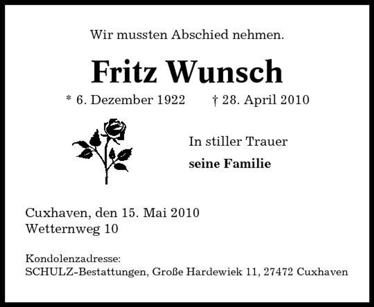<p>Wir mussten Abschied nehmen.</p><p>Fritz Wunsch<br />* 6. Dezember 1922 † 28. April 2010 In stiller Trauer seine Familie</p><p>Cuxhaven, den 15. Mai 2010 Wetternweg 10<br />Kondolenzadresse: SCHULZ-Bestattungen, Große Hardewiek 11, 27472 Cuxhaven</p>