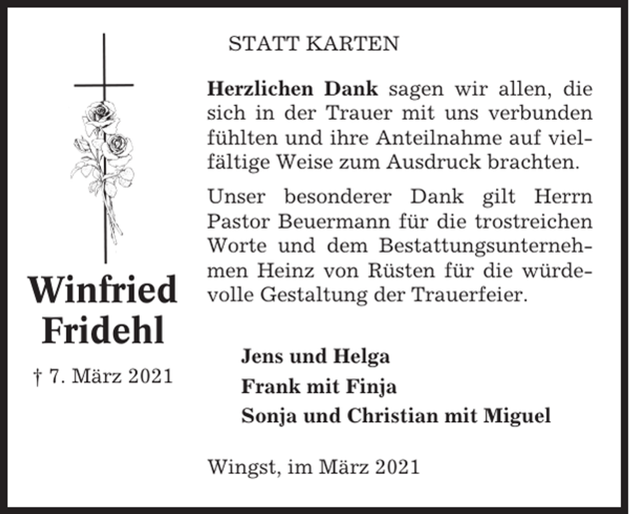 <p>STATT KARTEN<br />Herzlichen Dank sagen wir allen, die<br />sich in der Trauer mit uns verbunden<br />fühlten und ihre Anteilnahme auf vielfältige Weise zum Ausdruck brachten.</p><p>Winfried<br />Fridehl<br />† 7. März 2021</p><p>Unser besonderer Dank gilt Herrn<br />Pastor Beuermann für die trostreichen<br />Worte und dem Bestattungsunternehmen Heinz von Rüsten für die würdevolle Gestaltung der Trauerfeier.<br />Jens und Helga<br />Frank mit Finja<br />Sonja und Christian mit Miguel<br />Wingst, im März 2021</p>