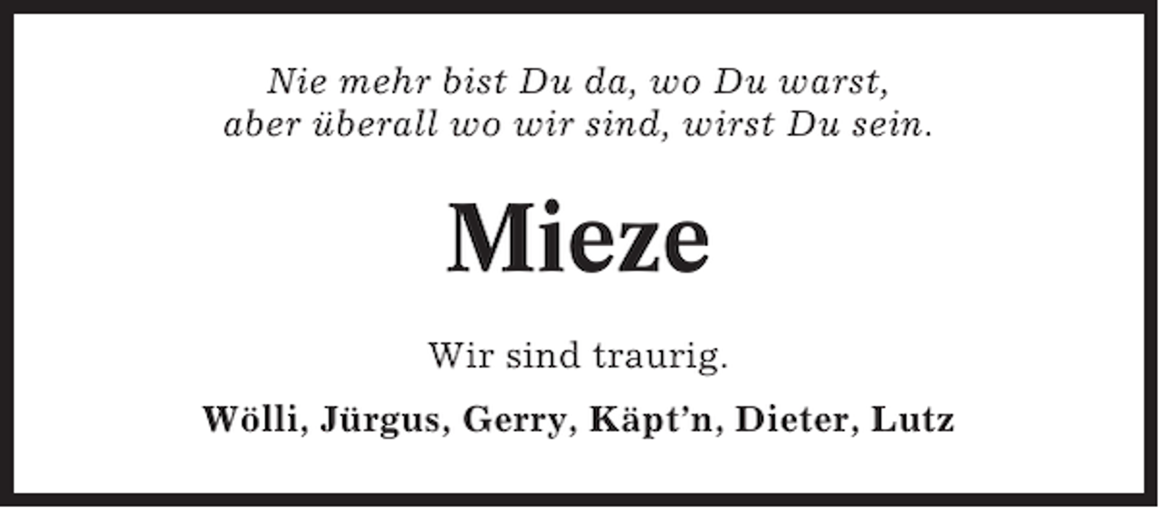 <p>Nie mehr bist Du da, wo Du warst,<br />aber überall wo wir sind, wirst Du sein.</p><p>Mieze<br />Wir sind traurig.<br />Wölli, Jürgus, Gerry, Käpt’n, Dieter, Lutz</p>