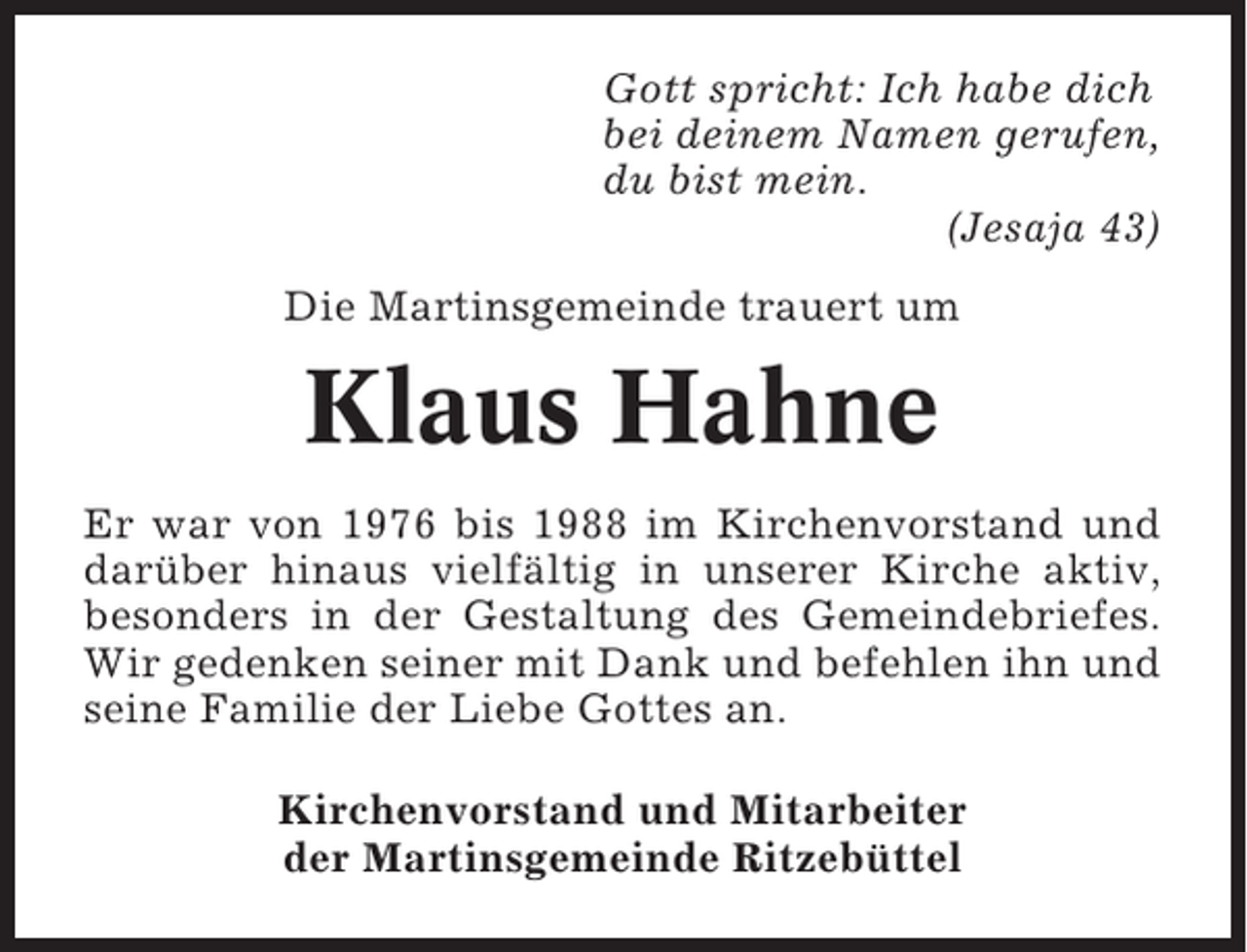 <p>Gott spricht: Ich habe dich<br />bei deinem Namen gerufen,<br />du bist mein.<br />(Jesaja 43)<br />Die Martinsgemeinde trauert um</p><p>Klaus Hahne<br />Er war von 1976 bis 1988 im Kirchenvorstand und<br />darüber hinaus vielfältig in unserer Kirche aktiv,<br />besonders in der Gestaltung des Gemeindebriefes.<br />Wir gedenken seiner mit Dank und befehlen ihn und<br />seine Familie der Liebe Gottes an.<br />Kirchenvorstand und Mitarbeiter<br />der Martinsgemeinde Ritzebüttel</p>