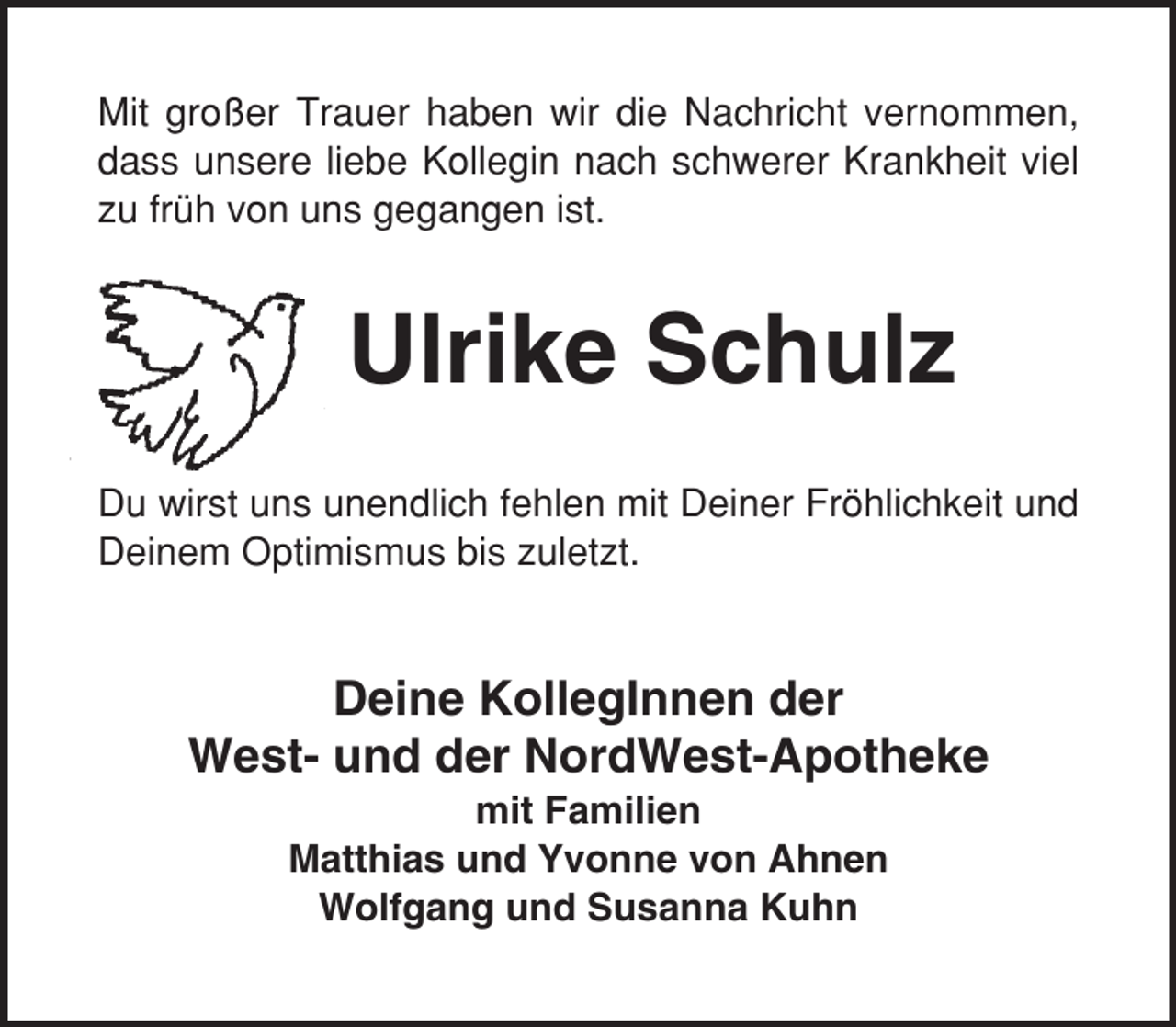 <p>Mit großer Trauer haben wir die Nachricht vernommen,<br />dass unsere liebe Kollegin nach schwerer Krankheit viel<br />zu früh von uns gegangen ist.</p><p>Ulrike Schulz<br />Du wirst uns unendlich fehlen mit Deiner Fröhlichkeit und<br />Deinem Optimismus bis zuletzt.</p><p>Deine KollegInnen der<br />West- und der NordWest-Apotheke<br />mit Familien<br />Matthias und Yvonne von Ahnen<br />Wolfgang und Susanna Kuhn</p>