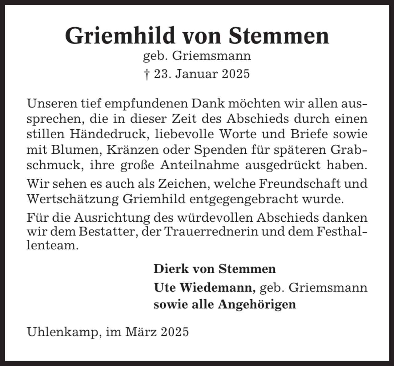 <p>Griemhild von Stemmen<br />geb. Griemsmann<br />† 23. Januar 2025<br />Unseren tief empfundenen Dank möchten wir allen aussprechen, die in dieser Zeit des Abschieds durch einen<br />stillen Händedruck, liebevolle Worte und Briefe sowie<br />mit Blumen, Kränzen oder Spenden für späteren Grabschmuck, ihre große Anteilnahme ausgedrückt haben.<br />Wir sehen es auch als Zeichen, welche Freundschaft und<br />Wertschätzung Griemhild entgegengebracht wurde.<br />Für die Ausrichtung des würdevollen Abschieds danken<br />wir dem Bestatter, der Trauerrednerin und dem Festhallenteam.<br />Dierk von Stemmen<br />Ute Wiedemann, geb. Griemsmann<br />sowie alle Angehörigen<br />Uhlenkamp, im März 2025</p>