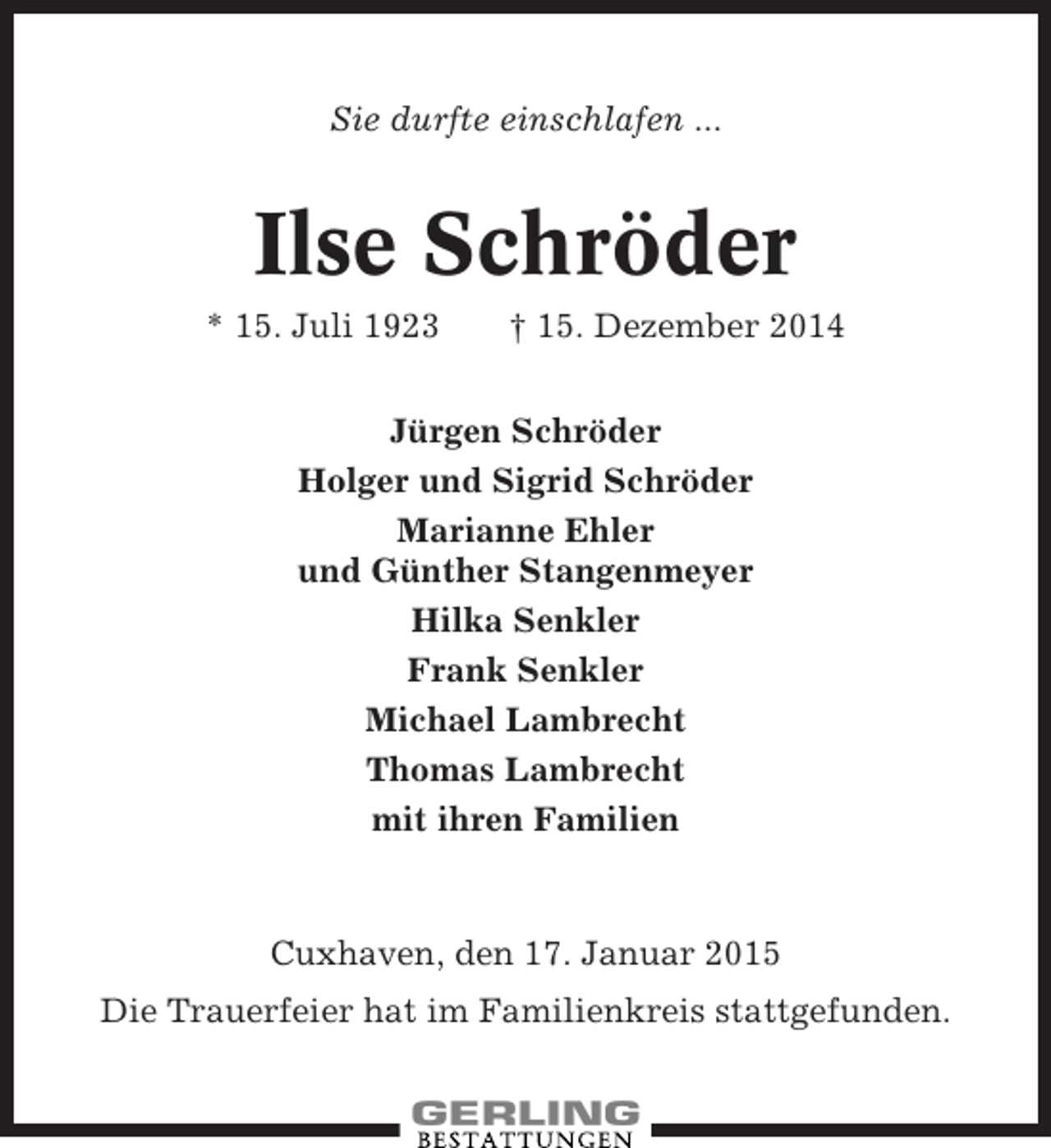 <p>Sie durfte einschlafen ...</p><p>Ilse Schröder<br />* 15. Juli 1923</p><p>† 15. Dezember 2014</p><p>Jürgen Schröder<br />Holger und Sigrid Schröder<br />Marianne Ehler<br />und Günther Stangenmeyer<br />Hilka Senkler<br />Frank Senkler<br />Michael Lambrecht<br />Thomas Lambrecht<br />mit ihren Familien</p><p>Cuxhaven, den 17. Januar 2015<br />Die Trauerfeier hat im Familienkreis stattgefunden.</p>