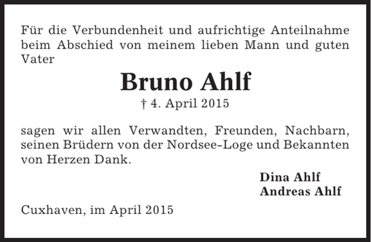 <p>Für die Verbundenheit und aufrichtige Anteilnahme<br />beim Abschied von meinem lieben Mann und guten<br />Vater</p><p>Bruno Ahlf<br />† 4. April 2015<br />sagen wir allen Verwandten, Freunden, Nachbarn,<br />seinen Brüdern von der Nordsee-Loge und Bekannten<br />von Herzen Dank.<br />Dina Ahlf<br />Andreas Ahlf<br />Cuxhaven, im April 2015</p>