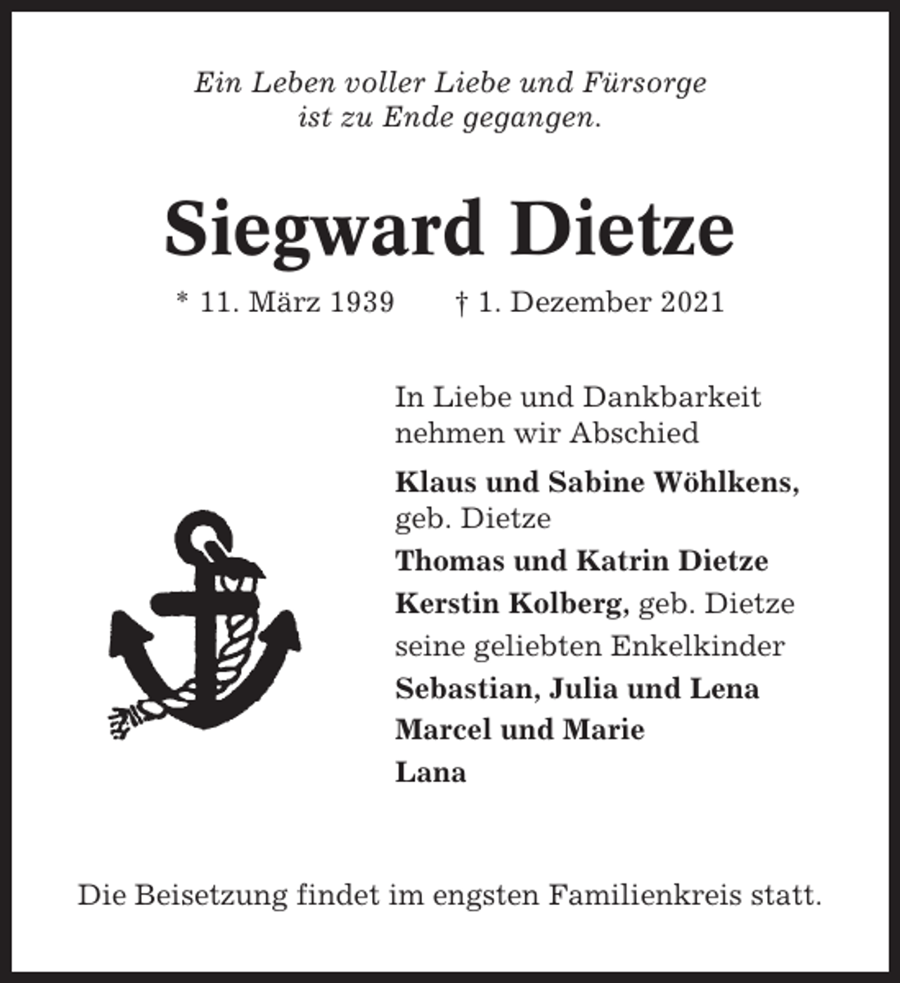 <p>Ein Leben voller Liebe und Fürsorge<br />ist zu Ende gegangen.</p><p>Siegward Dietze<br />* 11. März 1939</p><p>† 1. Dezember 2021</p><p>In Liebe und Dankbarkeit<br />nehmen wir Abschied<br />Klaus und Sabine Wöhlkens,<br />geb. Dietze<br />Thomas und Katrin Dietze<br />Kerstin Kolberg, geb. Dietze<br />seine geliebten Enkelkinder<br />Sebastian, Julia und Lena<br />Marcel und Marie<br />Lana</p><p>Die Beisetzung findet im engsten Familienkreis statt.</p>