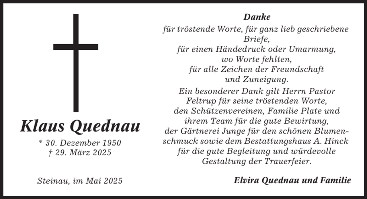 <p>Klaus Quednau<br />* 30. Dezember 1950<br />† 29. März 2025<br />Steinau, im Mai 2025</p><p>Danke<br />für tröstende Worte, für ganz lieb geschriebene<br />Briefe,<br />für einen Händedruck oder Umarmung,<br />wo Worte fehlten,<br />für alle Zeichen der Freundschaft<br />und Zuneigung.<br />Ein besonderer Dank gilt Herrn Pastor<br />Feltrup für seine tröstenden Worte,<br />den Schützenvereinen, Familie Plate und<br />ihrem Team für die gute Bewirtung,<br />der Gärtnerei Junge für den schönen Blumenschmuck sowie dem Bestattungshaus A. Hinck<br />für die gute Begleitung und würdevolle<br />Gestaltung der Trauerfeier.<br />Elvira Quednau und Familie</p>