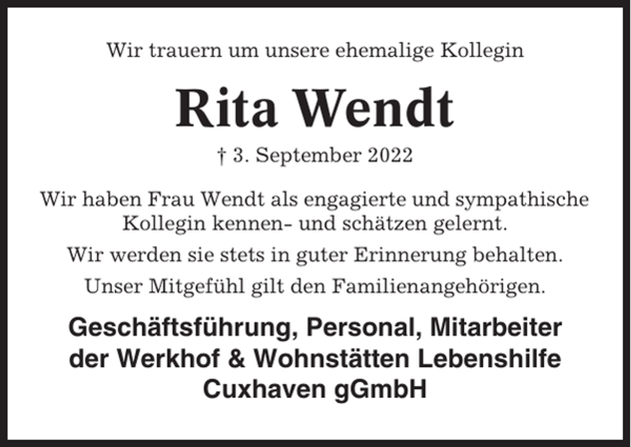 <p>Wir trauern um unsere ehemalige Kollegin</p><p>Rita Wendt<br />† 3. September 2022<br />Wir haben Frau Wendt als engagierte und sympathische<br />Kollegin kennen- und schätzen gelernt.<br />Wir werden sie stets in guter Erinnerung behalten.<br />Unser Mitgefühl gilt den Familienangehörigen.</p><p>Geschäftsführung, Personal, Mitarbeiter<br />der Werkhof &amp; Wohnstätten Lebenshilfe<br />Cuxhaven gGmbH</p>