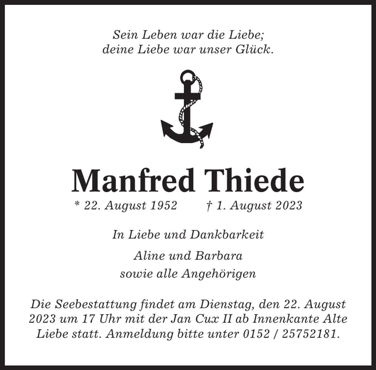 <p>Sein Leben war die Liebe;<br />deine Liebe war unser Glück.</p><p>Manfred Thiede<br />* 22. August 1952</p><p>† 1. August 2023</p><p>In Liebe und Dankbarkeit<br />Aline und Barbara<br />sowie alle Angehörigen<br />Die Seebestattung findet am Dienstag, den 22. August<br />2023 um 17 Uhr mit der Jan Cux II ab Innenkante Alte<br />Liebe statt. Anmeldung bitte unter 0152 / 25752181.</p>