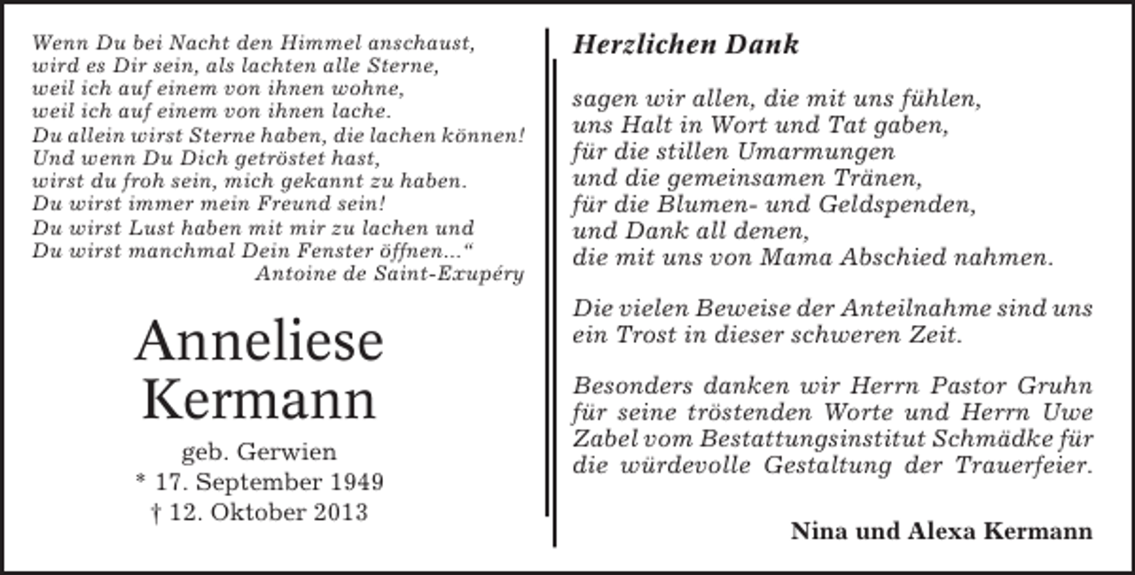 <p>Wenn Du bei Nacht den Himmel anschaust,<br />wird es Dir sein, als lachten alle Sterne,<br />weil ich auf einem von ihnen wohne,<br />weil ich auf einem von ihnen lache.<br />Du allein wirst Sterne haben, die lachen können!<br />Und wenn Du Dich getröstet hast,<br />wirst du froh sein, mich gekannt zu haben.<br />Du wirst immer mein Freund sein!<br />Du wirst Lust haben mit mir zu lachen und<br />Du wirst manchmal Dein Fenster öffnen...“<br />Antoine de Saint-Exupéry</p><p>Anneliese<br />Kermann<br />geb. Gerwien<br />* 17. September 1949<br />† 12. Oktober 2013</p><p>Herzlichen Dank<br />sagen wir allen, die mit uns fühlen,<br />uns Halt in Wort und Tat gaben,<br />für die stillen Umarmungen<br />und die gemeinsamen Tränen,<br />für die Blumen- und Geldspenden,<br />und Dank all denen,<br />die mit uns von Mama Abschied nahmen.<br />Die vielen Beweise der Anteilnahme sind uns<br />ein Trost in dieser schweren Zeit.<br />Besonders danken wir Herrn Pastor Gruhn<br />für seine tröstenden Worte und Herrn Uwe<br />Zabel vom Bestattungsinstitut Schmädke für<br />die würdevolle Gestaltung der Trauerfeier.<br />Nina und Alexa Kermann</p>