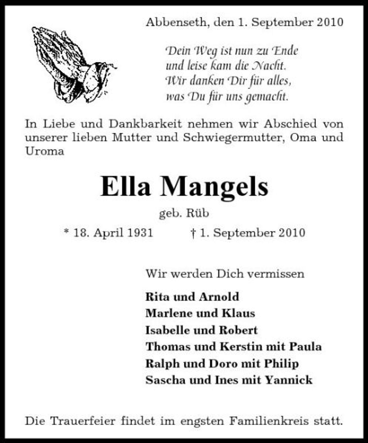 <p>Abbenseth, den 1. September 2010</p><p>Dein Weg ist nun zu Ende und leise kam die Nacht. Wir danken Dir für alles, was Du für uns gemacht.<br />In Liebe und Dankbarkeit nehmen wir Abschied von unserer lieben Mutter und Schwiegermutter, Oma und Uroma</p><p>Ella Mangels<br />geb. Rüb * 18. April 1931 † 1. September 2010 Wir werden Dich vermissen Rita und Arnold Marlene und Klaus Isabelle und Robert Thomas und Kerstin mit Paula Ralph und Doro mit Philip Sascha und Ines mit Yannick Die Trauerfeier findet im engsten Familienkreis statt.</p>
