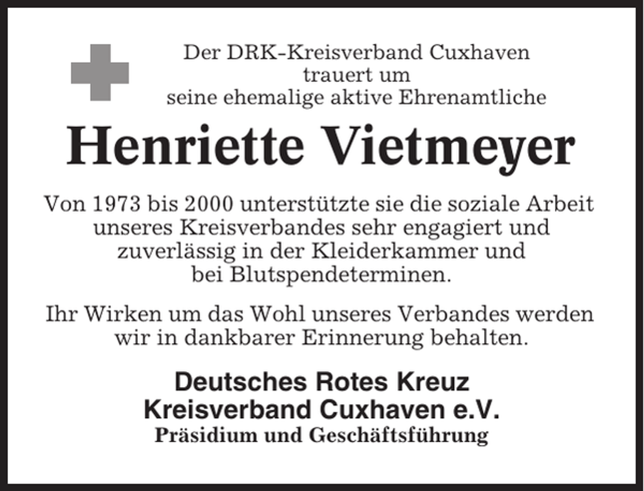 <p>Der DRK-Kreisverband Cuxhaven<br />trauert um<br />seine ehemalige aktive Ehrenamtliche</p><p>Henriette Vietmeyer<br />Von 1973 bis 2000 unterstützte sie die soziale Arbeit<br />unseres Kreisverbandes sehr engagiert und<br />zuverlässig in der Kleiderkammer und<br />bei Blutspendeterminen.<br />Ihr Wirken um das Wohl unseres Verbandes werden<br />wir in dankbarer Erinnerung behalten.</p><p>Deutsches Rotes Kreuz<br />Kreisverband Cuxhaven e.V.<br />Präsidium und Geschäftsführung</p>