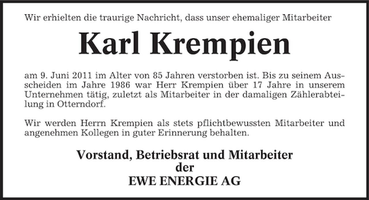 <p>Wir erhielten die traurige Nachricht, dass unser ehemaliger Mitarbeiter</p><p>Karl Krempien<br />am 9. Juni 2011 im Alter von 85 Jahren verstorben ist. Bis zu seinem Ausscheiden im Jahre 1986 war Herr Krempien über 17 Jahre in unserem Unternehmen tätig, zuletzt als Mitarbeiter in der damaligen Zählerabteilung in Otterndorf. Wir werden Herrn Krempien als stets pflichtbewussten Mitarbeiter und angenehmen Kollegen in guter Erinnerung behalten.</p><p>Vorstand, Betriebsrat und Mitarbeiter der EWE ENERGIE AG</p>