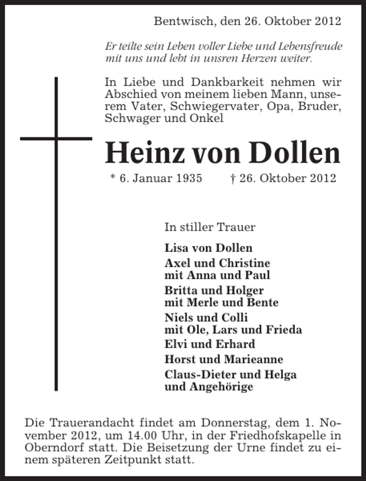 <p>Bentwisch, den 26. Oktober 2012<br />Er teilte sein Leben voller Liebe und Lebensfreude<br />mit uns und lebt in unsren Herzen weiter.<br />In Liebe und Dankbarkeit nehmen wir<br />Abschied von meinem lieben Mann, unserem Vater, Schwiegervater, Opa, Bruder,<br />Schwager und Onkel</p><p>Heinz von Dollen<br />* 6. Januar 1935</p><p>† 26. Oktober 2012</p><p>In stiller Trauer<br />Lisa von Dollen<br />Axel und Christine<br />mit Anna und Paul<br />Britta und Holger<br />mit Merle und Bente<br />Niels und Colli<br />mit Ole, Lars und Frieda<br />Elvi und Erhard<br />Horst und Marieanne<br />Claus-Dieter und Helga<br />und Angehörige<br />Die Trauerandacht findet am Donnerstag, dem 1. November 2012, um 14.00 Uhr, in der Friedhofskapelle in<br />Oberndorf statt. Die Beisetzung der Urne findet zu einem späteren Zeitpunkt statt.</p>