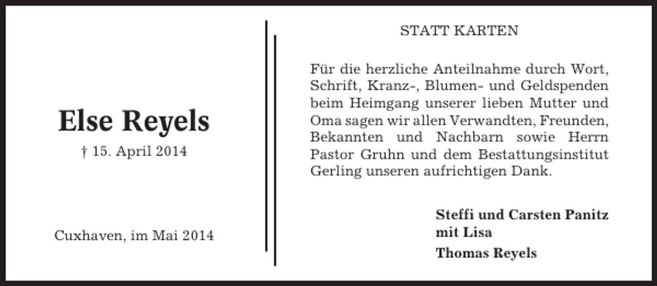 <p>STATT KARTEN</p><p>Else Reyels<br />† 15. April 2014</p><p>Cuxhaven, im Mai 2014</p><p>Für die herzliche Anteilnahme durch Wort,<br />Schrift, Kranz-, Blumen- und Geldspenden<br />beim Heimgang unserer lieben Mutter und<br />Oma sagen wir allen Verwandten, Freunden,<br />Bekannten und Nachbarn sowie Herrn<br />Pastor Gruhn und dem Bestattungsinstitut<br />Gerling unseren aufrichtigen Dank.<br />Steffi und Carsten Panitz<br />mit Lisa<br />Thomas Reyels</p>