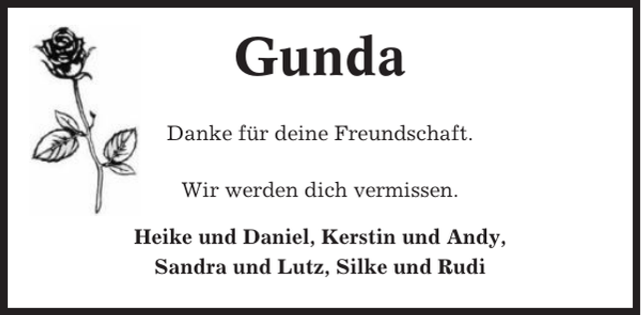 <p>Gunda<br />Danke für deine Freundschaft.<br />Wir werden dich vermissen.<br />Heike und Daniel, Kerstin und Andy,<br />Sandra und Lutz, Silke und Rudi</p>