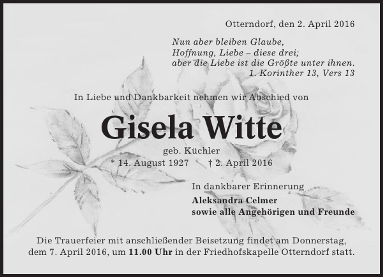 <p>Otterndorf, den 2. April 2016<br />Nun aber bleiben Glaube,<br />Hoffnung, Liebe – diese drei;<br />aber die Liebe ist die Größte unter ihnen.<br />1. Korinther 13, Vers 13<br />In Liebe und Dankbarkeit nehmen wir Abschied von</p><p>Gisela Witte<br />geb. Küchler<br />* 14. August 1927<br />† 2. April 2016<br />In dankbarer Erinnerung<br />Aleksandra Celmer<br />sowie alle Angehörigen und Freunde<br />Die Trauerfeier mit anschließender Beisetzung findet am Donnerstag,<br />dem 7. April 2016, um 11.00 Uhr in der Friedhofskapelle Otterndorf statt.</p>