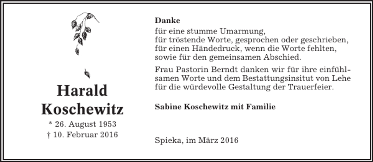 <p>Danke<br />für eine stumme Umarmung,<br />für tröstende Worte, gesprochen oder geschrieben,<br />für einen Händedruck, wenn die Worte fehlten,<br />sowie für den gemeinsamen Abschied.</p><p>Harald<br />Koschewitz<br />* 26. August 1953<br />† 10. Februar 2016</p><p>Frau Pastorin Berndt danken wir für ihre einfühlsamen Worte und dem Bestattungsinsitut von Lehe<br />für die würdevolle Gestaltung der Trauerfeier.<br />Sabine Koschewitz mit Familie</p><p>Spieka, im März 2016</p>