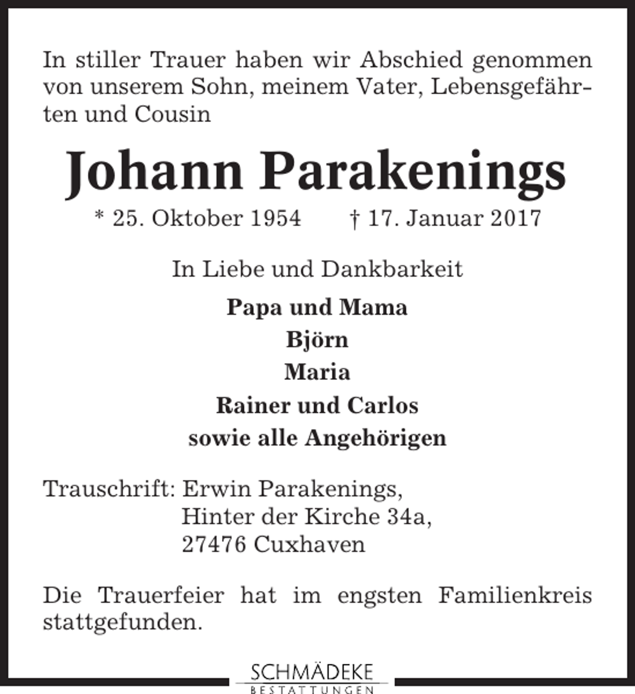<p>In stiller Trauer haben wir Abschied genommen<br />von unserem Sohn, meinem Vater, Lebensgefährten und Cousin</p><p>Johann Parakenings<br />* 25. Oktober 1954</p><p>† 17. Januar 2017</p><p>In Liebe und Dankbarkeit<br />Papa und Mama<br />Björn<br />Maria<br />Rainer und Carlos<br />sowie alle Angehörigen<br />Trauschrift: Erwin Parakenings,<br />Hinter der Kirche 34a,<br />27476 Cuxhaven<br />Die Trauerfeier hat im engsten Familienkreis<br />stattgefunden.</p>