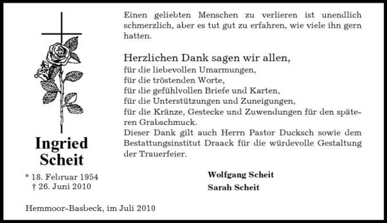<p>Einen geliebten Menschen zu verlieren ist unendlich schmerzlich, aber es tut gut zu erfahren, wie viele ihn gern hatten.</p><p>Herzlichen Dank sagen wir allen,<br />für die liebevollen Umarmungen, für die tröstenden Worte, für die gefühlvollen Briefe und Karten, für die Unterstützungen und Zuneigungen, für die Kränze, Gestecke und Zuwendungen für den späteren Grabschmuck. Dieser Dank gilt auch Herrn Pastor Ducksch sowie dem Bestattungsinstitut Draack für die würdevolle Gestaltung der Trauerfeier. Wolfgang Scheit Sarah Scheit</p><p>Ingried Scheit<br />* 18. Februar 1954 † 26. Juni 2010</p><p>Hemmoor-Basbeck, im Juli 2010</p>