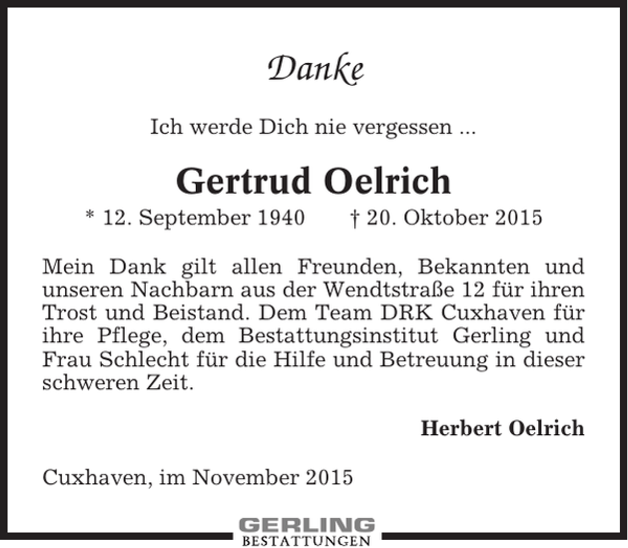 <p>Danke<br />Ich werde Dich nie vergessen ...</p><p>Gertrud Oelrich<br />* 12. September 1940</p><p>† 20. Oktober 2015</p><p>Mein Dank gilt allen Freunden, Bekannten und<br />unseren Nachbarn aus der Wendtstraße 12 für ihren<br />Trost und Beistand. Dem Team DRK Cuxhaven für<br />ihre Pflege, dem Bestattungsinstitut Gerling und<br />Frau Schlecht für die Hilfe und Betreuung in dieser<br />schweren Zeit.<br />Herbert Oelrich<br />Cuxhaven, im November 2015</p>