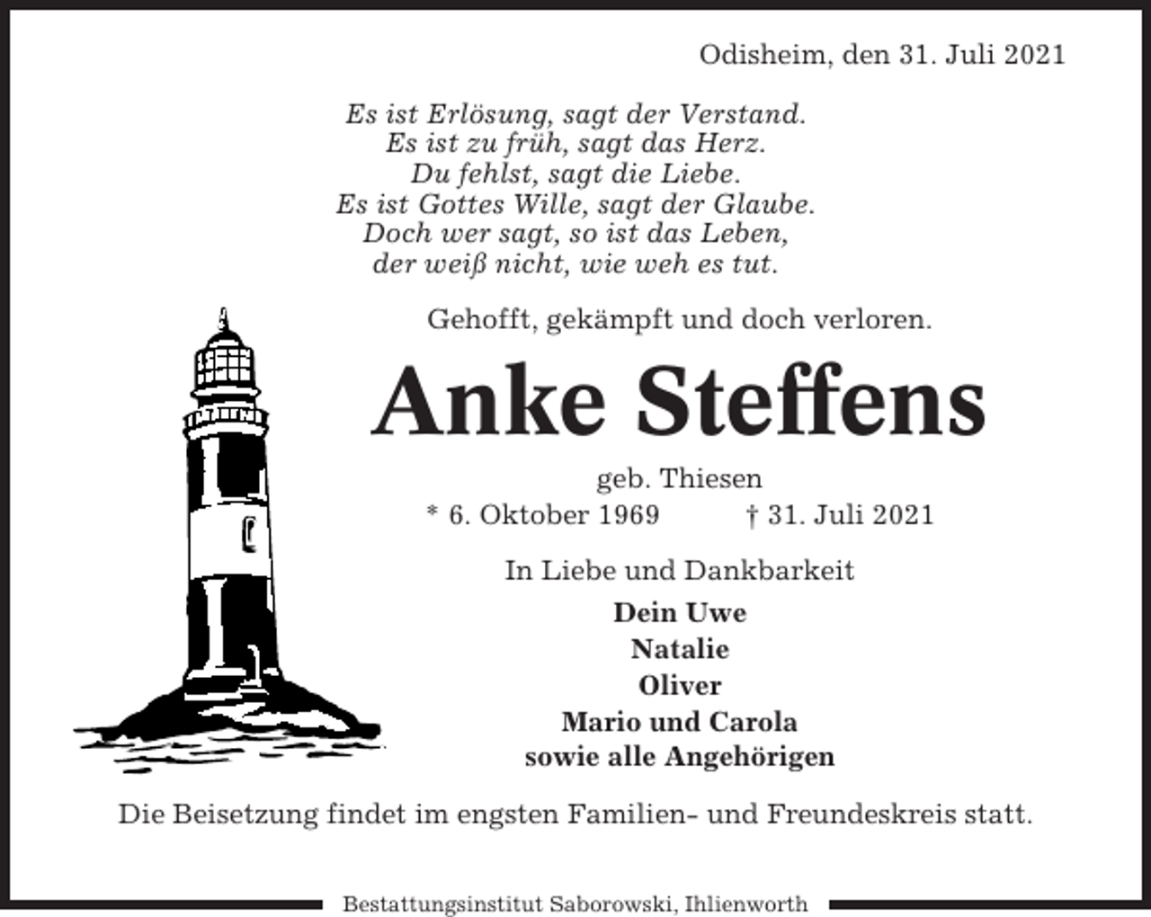 <p>Odisheim, den 31. Juli 2021<br />Es ist Erlösung, sagt der Verstand.<br />Es ist zu früh, sagt das Herz.<br />Du fehlst, sagt die Liebe.<br />Es ist Gottes Wille, sagt der Glaube.<br />Doch wer sagt, so ist das Leben,<br />der weiß nicht, wie weh es tut.<br />Gehofft, gekämpft und doch verloren.</p><p>Anke Steffens<br />geb. Thiesen<br />* 6. Oktober 1969<br />† 31. Juli 2021<br />In Liebe und Dankbarkeit<br />Dein Uwe<br />Natalie<br />Oliver<br />Mario und Carola<br />sowie alle Angehörigen<br />Die Beisetzung findet im engsten Familien- und Freundeskreis statt.<br />Bestattungsinstitut Saborowski, Ihlienworth</p>