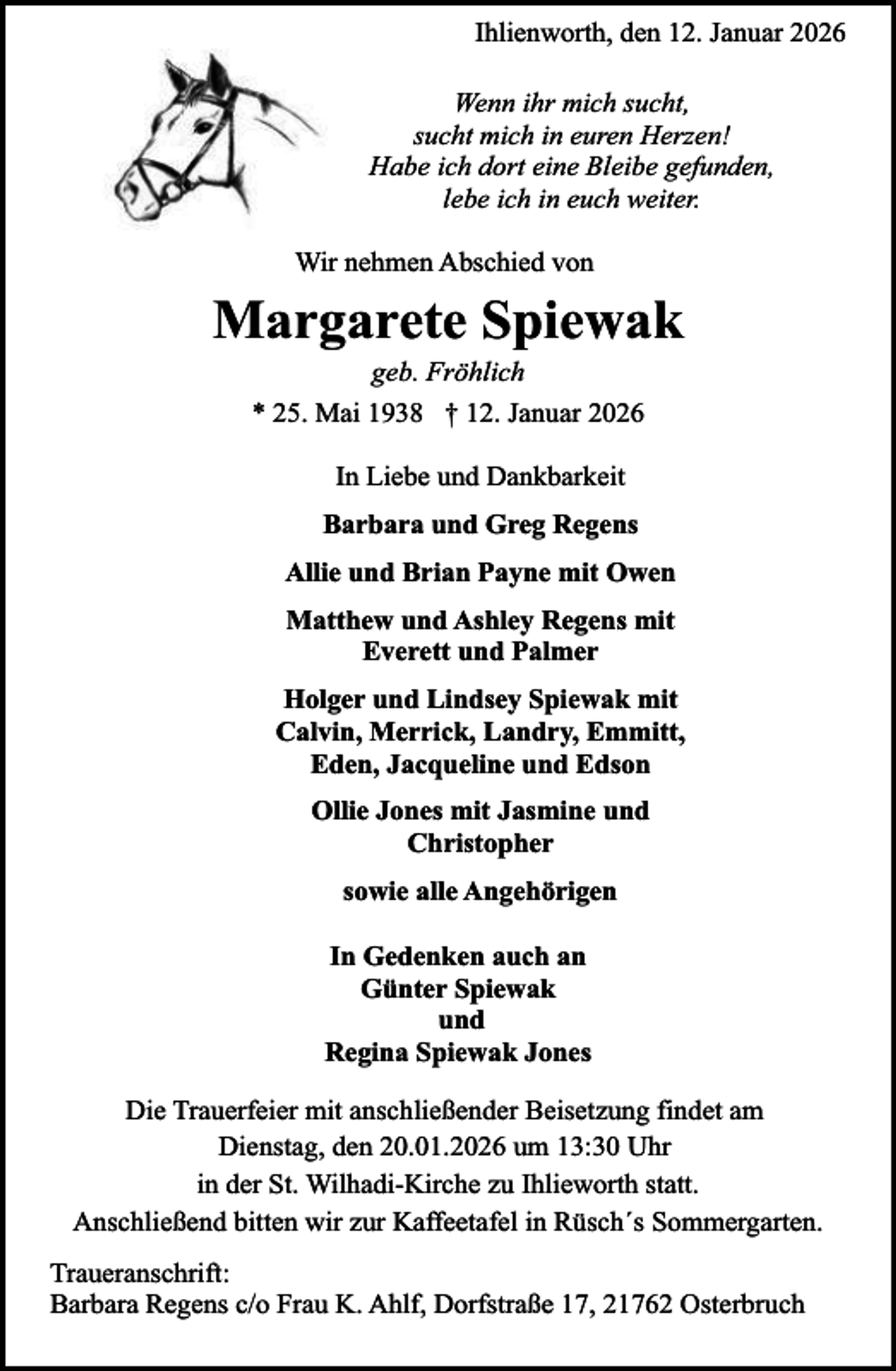 <p>Ihlienworth, den 12. Januar 2026<br />Wenn ihr mich sucht,<br />sucht mich in euren Herzen!<br />Habe ich dort eine Bleibe gefunden,<br />lebe ich in euch weiter.<br />Wir nehmen Abschied von</p><p>Margarete Spiewak<br />geb. Fröhlich<br />* 25. Mai 1938 † 12. Januar 2026<br />In Liebe und Dankbarkeit<br />Barbara und Greg Regens<br />Allie und Brian Payne mit Owen<br />Matthew und Ashley Regens mit<br />Everett und Palmer<br />Holger und Lindsey Spiewak mit<br />Calvin, Merrick, Landry, Emmitt,<br />Eden, Jacqueline und Edson<br />Ollie Jones mit Jasmine und<br />Christopher<br />sowie alle Angehörigen<br />In Gedenken auch an<br />Günter Spiewak<br />und<br />Regina Spiewak Jones<br />Die Trauerfeier mit anschließender Beisetzung findet am<br />Dienstag, den 20.01.2026 um 13:30 Uhr<br />in der St. Wilhadi-Kirche zu Ihlieworth statt.<br />Anschließend bitten wir zur Kaffeetafel in Rüsch´s Sommergarten.<br />Traueranschrift:<br />Barbara Regens c/o Frau K. Ahlf, Dorfstraße 17, 21762 Osterbruch</p>