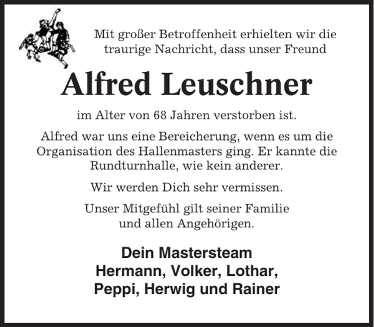 <p>Mit großer Betroffenheit erhielten wir die<br />traurige Nachricht, dass unser Freund</p><p>Alfred Leuschner<br />im Alter von 68 Jahren verstorben ist.<br />Alfred war uns eine Bereicherung, wenn es um die<br />Organisation des Hallenmasters ging. Er kannte die<br />Rundturnhalle, wie kein anderer.<br />Wir werden Dich sehr vermissen.<br />Unser Mitgefühl gilt seiner Familie<br />und allen Angehörigen.</p><p>Dein Mastersteam<br />Hermann, Volker, Lothar,<br />Peppi, Herwig und Rainer</p>