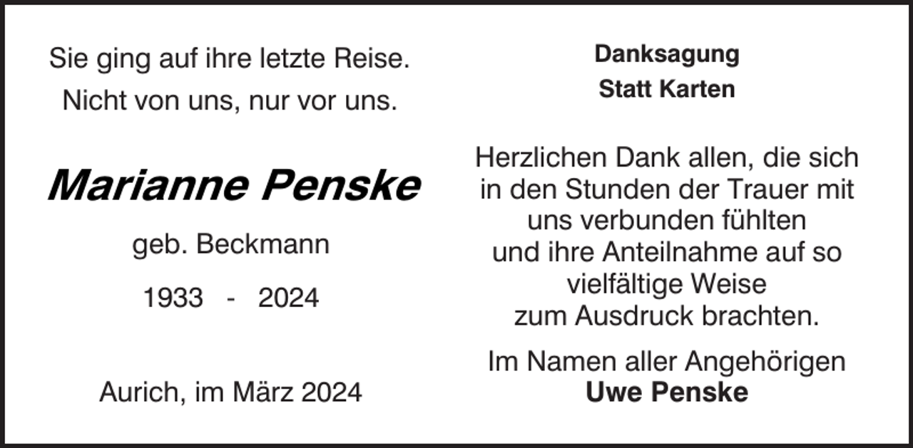 <p>Sie ging auf ihre letzte Reise.<br />Nicht von uns, nur vor uns.</p><p>Marianne Penske<br />geb. Beckmann<br />1933 - 2024<br />Aurich, im März 2024</p><p>Danksagung<br />Statt Karten</p><p>Herzlichen Dank allen, die sich<br />in den Stunden der Trauer mit<br />uns verbunden fühlten<br />und ihre Anteilnahme auf so<br />vielfältige Weise<br />zum Ausdruck brachten.<br />Im Namen aller Angehörigen<br />Uwe Penske</p>