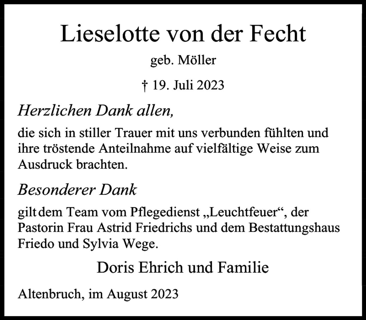 <p>Lieselotte von der Fecht<br />geb. Möller<br />† 19. Juli 2023</p><p>Herzlichen Dank allen,<br />die sich in stiller Trauer mit uns verbunden fühlten und<br />ihre tröstende Anteilnahme auf vielfältige Weise zum<br />Ausdruck brachten.</p><p>Besonderer Dank<br />gilt dem Team vom Pflegedienst „Leuchtfeuer“, der<br />Pastorin Frau Astrid Friedrichs und dem Bestattungshaus<br />Friedo und Sylvia Wege.</p><p>Doris Ehrich und Familie<br />Altenbruch, im August 2023</p>