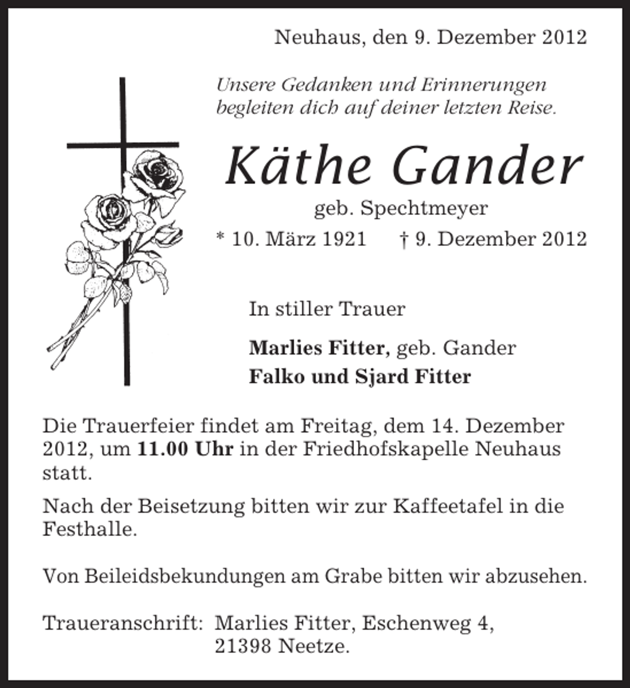 <p>Neuhaus, den 9. Dezember 2012<br />Unsere Gedanken und Erinnerungen<br />begleiten dich auf deiner letzten Reise.</p>
<p>Käthe Gander<br />geb. Spechtmeyer<br />* 10. März 1921<br />† 9. Dezember 2012<br />In stiller Trauer<br />Marlies Fitter, geb. Gander<br />Falko und Sjard Fitter<br />Die Trauerfeier findet am Freitag, dem 14. Dezember<br />2012, um 11.00 Uhr in der Friedhofskapelle Neuhaus<br />statt.<br />Nach der Beisetzung bitten wir zur Kaffeetafel in die<br />Festhalle.<br />Von Beileidsbekundungen am Grabe bitten wir abzusehen.<br />Traueranschrift: Marlies Fitter, Eschenweg 4,<br />21398 Neetze.</p>