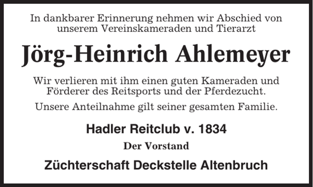 <p>In dankbarer Erinnerung nehmen wir Abschied von<br />unserem Vereinskameraden und Tierarzt</p><p>Jörg-Heinrich Ahlemeyer<br />Wir verlieren mit ihm einen guten Kameraden und<br />Förderer des Reitsports und der Pferdezucht.<br />Unsere Anteilnahme gilt seiner gesamten Familie.</p><p>Hadler Reitclub v. 1834<br />Der Vorstand</p><p>Züchterschaft Deckstelle Altenbruch</p>