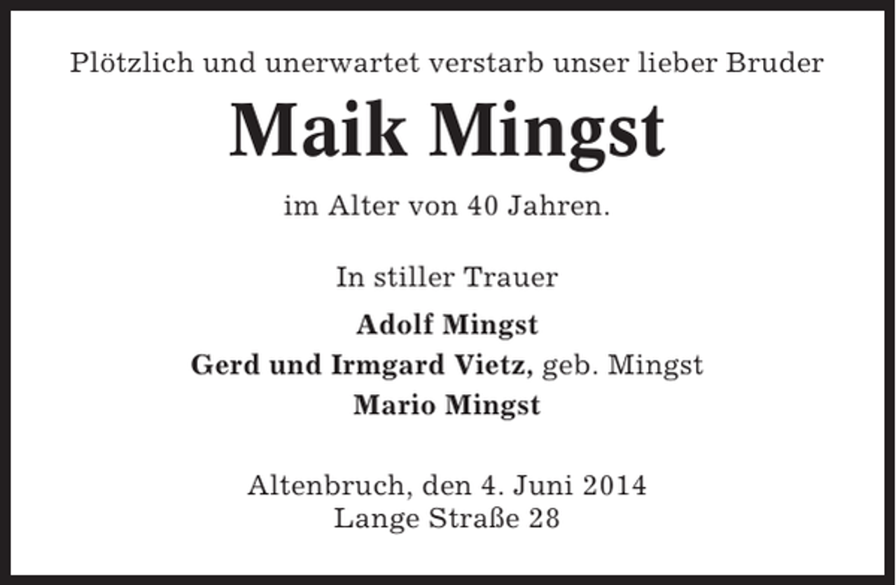 <p>Plötzlich und unerwartet verstarb unser lieber Bruder</p><p>Maik Mingst<br />im Alter von 40 Jahren.<br />In stiller Trauer<br />Adolf Mingst<br />Gerd und Irmgard Vietz, geb. Mingst<br />Mario Mingst<br />Altenbruch, den 4. Juni 2014<br />Lange Straße 28</p>