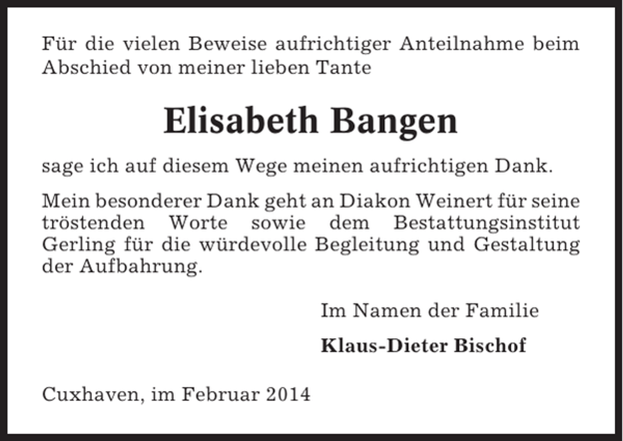 <p>Für die vielen Beweise aufrichtiger Anteilnahme beim<br />Abschied von meiner lieben Tante</p><p>Elisabeth Bangen<br />sage ich auf diesem Wege meinen aufrichtigen Dank.<br />Mein besonderer Dank geht an Diakon Weinert für seine<br />tröstenden Worte sowie dem Bestattungsinstitut<br />Gerling für die würdevolle Begleitung und Gestaltung<br />der Aufbahrung.<br />Im Namen der Familie<br />Klaus-Dieter Bischof<br />Cuxhaven, im Februar 2014</p>