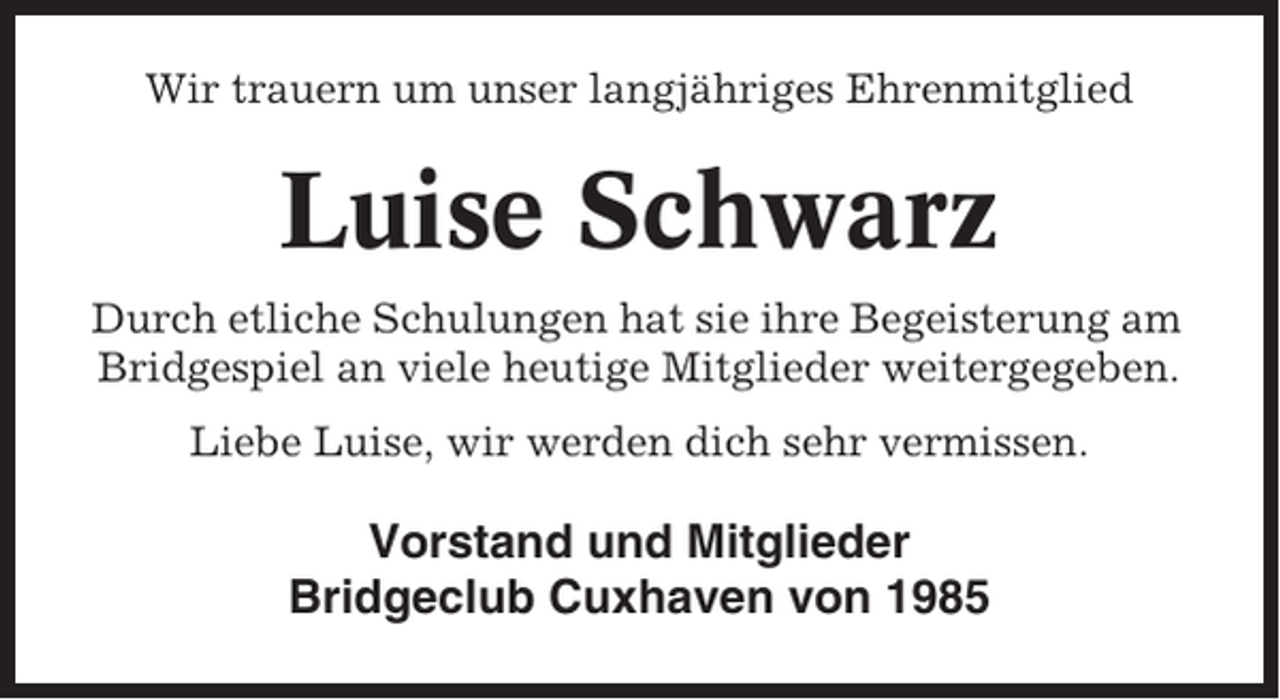 <p>Wir trauern um unser langjähriges Ehrenmitglied</p><p>Luise Schwarz<br />Durch etliche Schulungen hat sie ihre Begeisterung am<br />Bridgespiel an viele heutige Mitglieder weitergegeben.<br />Liebe Luise, wir werden dich sehr vermissen.</p><p>Vorstand und Mitglieder<br />Bridgeclub Cuxhaven von 1985</p>