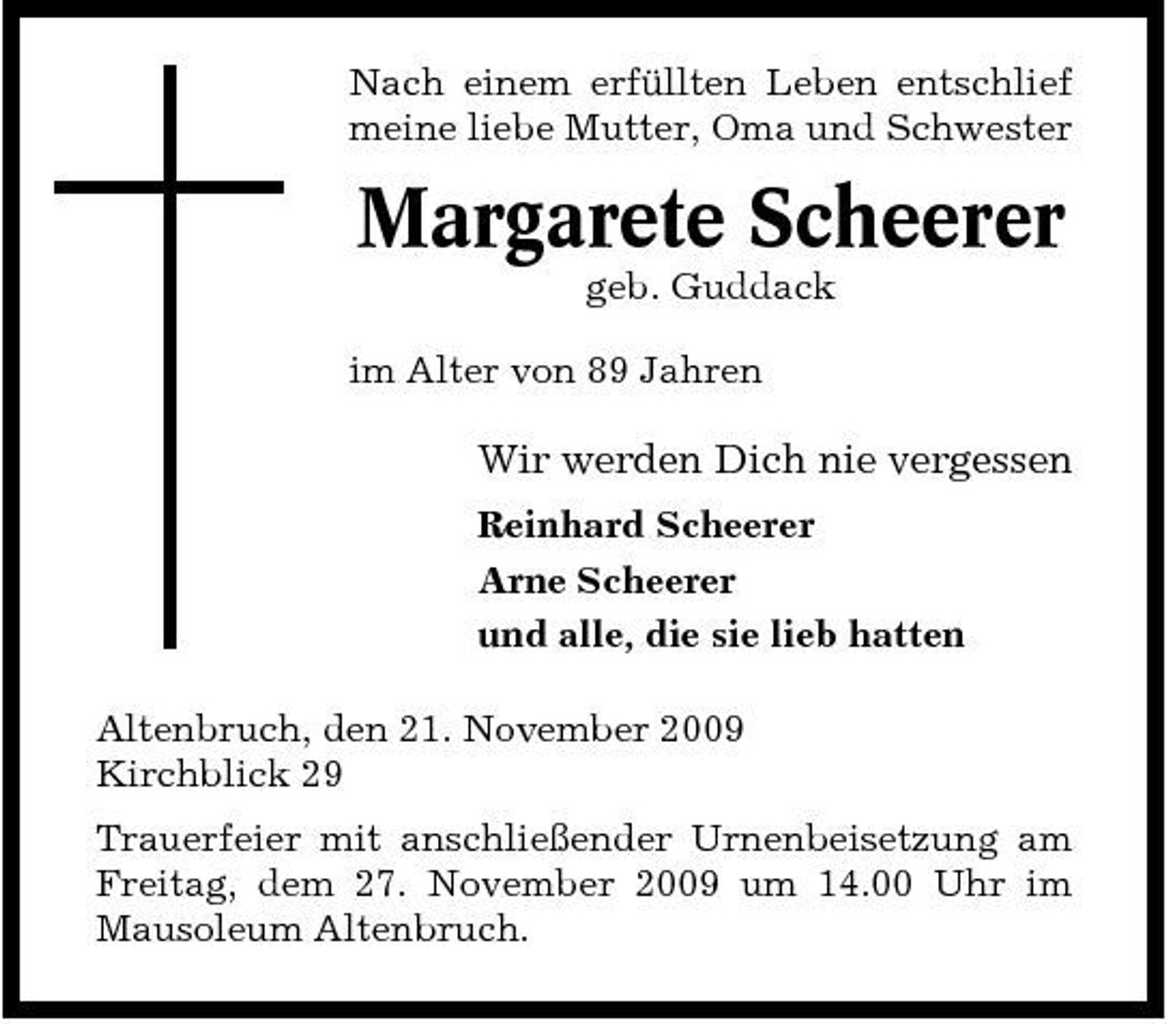 <p>Nach einem erfüllten Leben entschlief meine liebe Mutter, Oma und Schwester</p><p>Margarete Scheerer<br />geb. Guddack im Alter von 89 Jahren</p><p>Wir werden Dich nie vergessen<br />Reinhard Scheerer Arne Scheerer und alle, die sie lieb hatten Altenbruch, den 21. November 2009 Kirchblick 29 Trauerfeier mit anschließender Urnenbeisetzung am Freitag, dem 27. November 2009 um 14.00 Uhr im Mausoleum Altenbruch.</p>