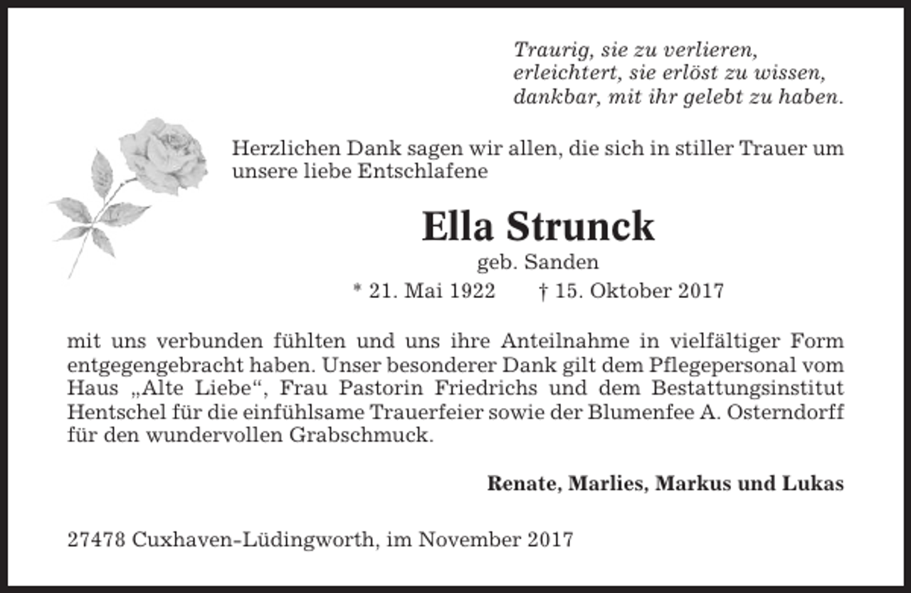 <p>Traurig, sie zu verlieren,<br />erleichtert, sie erlöst zu wissen,<br />dankbar, mit ihr gelebt zu haben.<br />Herzlichen Dank sagen wir allen, die sich in stiller Trauer um<br />unsere liebe Entschlafene</p><p>Ella Strunck<br />geb. Sanden<br />* 21. Mai 1922<br />† 15. Oktober 2017<br />mit uns verbunden fühlten und uns ihre Anteilnahme in vielfältiger Form<br />entgegengebracht haben. Unser besonderer Dank gilt dem Pflegepersonal vom<br />Haus „Alte Liebe“, Frau Pastorin Friedrichs und dem Bestattungsinstitut<br />Hentschel für die einfühlsame Trauerfeier sowie der Blumenfee A. Osterndorff<br />für den wundervollen Grabschmuck.<br />Renate, Marlies, Markus und Lukas<br />27478 Cuxhaven-Lüdingworth, im November 2017</p>