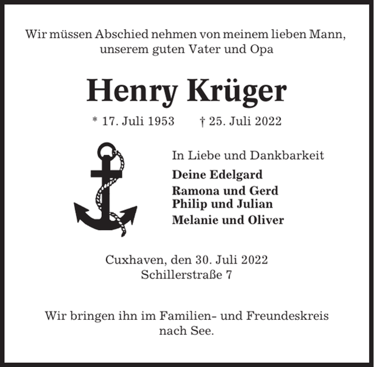 <p>Wir müssen Abschied nehmen von meinem lieben Mann,<br />unserem guten Vater und Opa</p><p>Henry Krüger<br />* 17. Juli 1953</p><p>† 25. Juli 2022</p><p>In Liebe und Dankbarkeit<br />Deine Edelgard<br />Ramona und Gerd<br />Philip und Julian<br />Melanie und Oliver<br />Cuxhaven, den 30. Juli 2022<br />Schillerstraße 7<br />Wir bringen ihn im Familien- und Freundeskreis<br />nach See.</p>