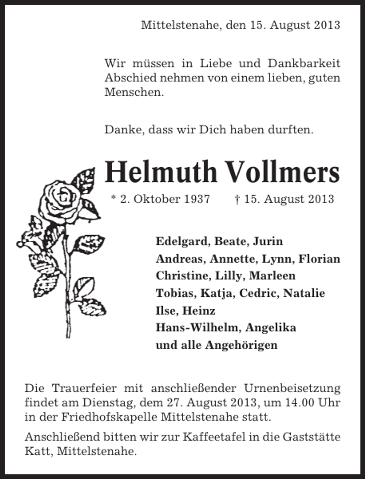 <p>Mittelstenahe, den 15. August 2013<br />Wir müssen in Liebe und Dankbarkeit<br />Abschied nehmen von einem lieben, guten<br />Menschen.<br />Danke, dass wir Dich haben durften.</p><p>Helmuth Vollmers<br />* 2. Oktober 1937</p><p>† 15. August 2013</p><p>Edelgard, Beate, Jurin<br />Andreas, Annette, Lynn, Florian<br />Christine, Lilly, Marleen<br />Tobias, Katja, Cedric, Natalie<br />Ilse, Heinz<br />Hans-Wilhelm, Angelika<br />und alle Angehörigen</p><p>Die Trauerfeier mit anschließender Urnenbeisetzung<br />findet am Dienstag, dem 27. August 2013, um 14.00 Uhr<br />in der Friedhofskapelle Mittelstenahe statt.<br />Anschließend bitten wir zur Kaffeetafel in die Gaststätte<br />Katt, Mittelstenahe.</p>