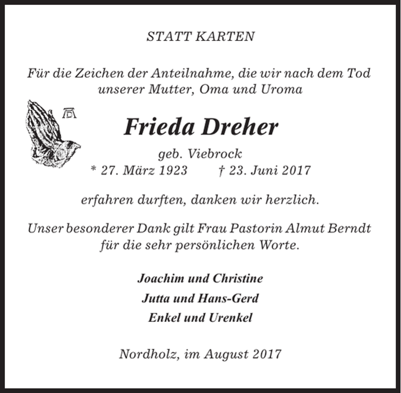 <p>STATT KARTEN<br />Für die Zeichen der Anteilnahme, die wir nach dem Tod<br />unserer Mutter, Oma und Uroma</p><p>Frieda Dreher<br />geb. Viebrock<br />* 27. März 1923<br />† 23. Juni 2017<br />erfahren durften, danken wir herzlich.<br />Unser besonderer Dank gilt Frau Pastorin Almut Berndt<br />für die sehr persönlichen Worte.<br />Joachim und Christine<br />Jutta und Hans-Gerd<br />Enkel und Urenkel<br />Nordholz, im August 2017</p>
