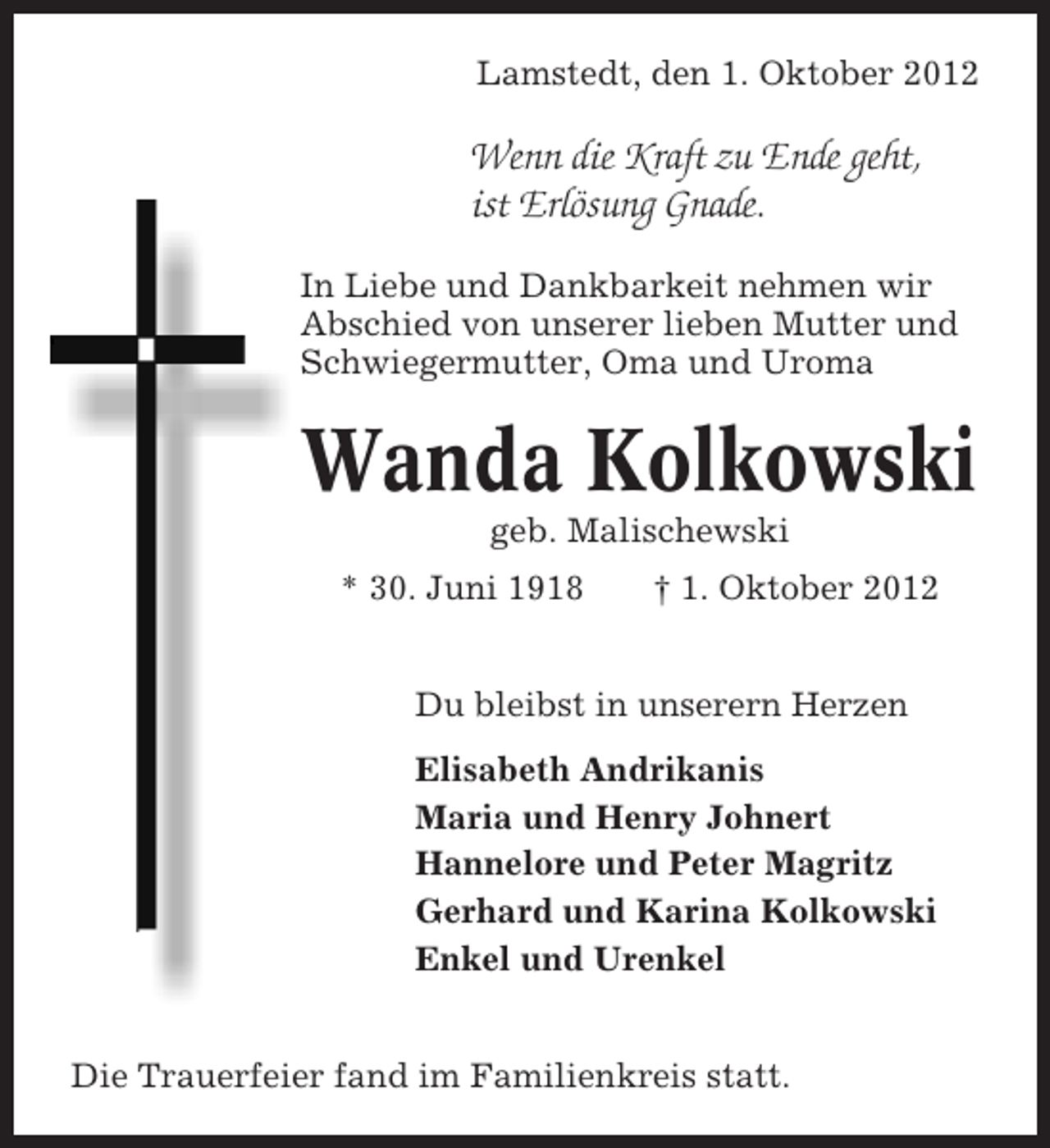 <p>Lamstedt, den 1. Oktober 2012</p><p>Wenn die Kraft zu Ende geht,<br />ist Erlösung Gnade.<br />In Liebe und Dankbarkeit nehmen wir<br />Abschied von unserer lieben Mutter und<br />Schwiegermutter, Oma und Uroma</p><p>Wanda Kolkowski<br />geb. Malischewski<br />* 30. Juni 1918</p><p>† 1. Oktober 2012</p><p>Du bleibst in unserern Herzen<br />Elisabeth Andrikanis<br />Maria und Henry Johnert<br />Hannelore und Peter Magritz<br />Gerhard und Karina Kolkowski<br />Enkel und Urenkel<br />Die Trauerfeier fand im Familienkreis statt.</p>